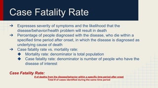 Case Fatality Rate
➔ Expresses severity of symptoms and the likelihood that the
disease/behavior/health problem will result in death
➔ Percentage of people diagnosed with the disease, who die within a
specified time period after onset, in which the disease is diagnosed as
underlying cause of death
➔ Case fatality rate vs. mortality rate:
◆ Mortality rate: denominator is total population
◆ Case fatality rate: denominator is number of people who have the
disease of interest
Case Fatality Rate:
# of deaths from the disease/behavior within a specific time period after onset
Total # of cases identified during the same time period
 