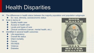 Health Disparities
➔ The differences in health status between the majority population and population subgroups
◆ Ex: race, ethnicity, socioeconomic status
➔ Exist in terms of:
◆ Quality health care
◆ Access to health care
◆ Levels and types of care
◆ Clinical conditions (cancer, mental health, etc.)
➔ Identified in several health outcomes:
◆ Life expectancy
◆ Overall life status
◆ Infant mortality
◆ Cancer
◆ HIV/AIDS
◆ Violence
◆ Diabetes
 