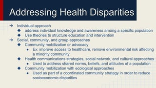 ➔ Individual approach
◆ address individual knowledge and awareness among a specific population
◆ Use theories to structure education and intervention
➔ Social, community, and group approaches
◆ Community mobilization or advocacy
● Ex: improve access to healthcare, remove environmental risk affecting
a minority community
◆ Health communications strategies, social network, and cultural approaches
● Used to address shared norms, beliefs, and attitudes of a population
◆ Community mobilization with ecological approaches
● Used as part of a coordinated community strategy in order to reduce
socioeconomic disparities
Addressing Health Disparities
 