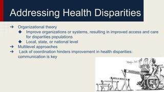Addressing Health Disparities
➔ Organizational theory
◆ Improve organizations or systems, resulting in improved access and care
for disparities populations
◆ Local, state, or national level
➔ Multilevel approaches
➔ Lack of coordination hinders improvement in health disparities:
communication is key
 