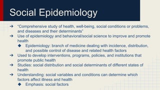 Social Epidemiology
➔ “Comprehensive study of health, well-being, social conditions or problems,
and diseases and their determinants”
➔ Use of epidemiology and behavioral/social science to improve and promote
health
◆ Epidemiology: branch of medicine dealing with incidence, distribution,
and possible control of disease and related health factors
➔ Used to develop interventions, programs, policies, and institutions that
promote public health
➔ Studies: social distribution and social determinants of different states of
health
➔ Understanding: social variables and conditions can determine which
factors affect illness and health
◆ Emphasis: social factors
 