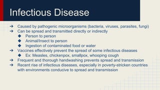 Infectious Disease
➔ Caused by pathogenic microorganisms (bacteria, viruses, parasites, fungi)
➔ Can be spread and transmitted directly or indirectly
◆ Person to person
◆ Animal/Insect to person
◆ Ingestion of contaminated food or water
➔ Vaccines effectively prevent the spread of some infectious diseases
◆ Ex: Measles, chickenpox, smallpox, whooping cough
➔ Frequent and thorough handwashing prevents spread and transmission
➔ Recent rise of infectious diseases, especially in poverty-stricken countries
with environments conducive to spread and transmission
 