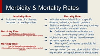 Morbidity Rate
➔ Indicates rates of a disease,
behavior, or health problem
Morbidity Rate:
Total # of cases of disease/behavior
Estimated total population at the midpoint of time period
Mortality Rate:
Total # of deaths from disease/behavior
Estimated total population at the midpoint of time period
X 100,000
Morbidity & Mortality Rates
Mortality Rate
➔ Indicates rates of death from a specific
disease, behavior, or health problem
➔ Statistics collected by each country routinely:
basic information on health status
◆ Collected via death certificates and
coded by underlying cause of death
➔ Higher in young children, then decrease
➔ Increase again with age
◆ After age 40, increases by twofold for
every decade
➔ Young children (<4) and older adults (>65) at
highest risk during epidemics and outbreaks
 