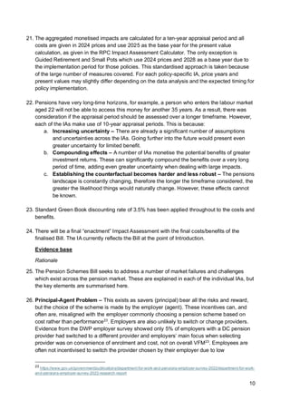 10
21. The aggregated monetised impacts are calculated for a ten-year appraisal period and all
costs are given in 2024 prices and use 2025 as the base year for the present value
calculation, as given in the RPC Impact Assessment Calculator. The only exception is
Guided Retirement and Small Pots which use 2024 prices and 2028 as a base year due to
the implementation period for those policies. This standardised approach is taken because
of the large number of measures covered. For each policy-specific IA, price years and
present values may slightly differ depending on the data analysis and the expected timing for
policy implementation.
22. Pensions have very long-time horizons, for example, a person who enters the labour market
aged 22 will not be able to access this money for another 35 years. As a result, there was
consideration if the appraisal period should be assessed over a longer timeframe. However,
each of the IAs make use of 10-year appraisal periods. This is because:
a. Increasing uncertainty – There are already a significant number of assumptions
and uncertainties across the IAs. Going further into the future would present even
greater uncertainty for limited benefit.
b. Compounding effects – A number of IAs monetise the potential benefits of greater
investment returns. These can significantly compound the benefits over a very long
period of time, adding even greater uncertainty when dealing with large impacts.
c. Establishing the counterfactual becomes harder and less robust – The pensions
landscape is constantly changing, therefore the longer the timeframe considered, the
greater the likelihood things would naturally change. However, these effects cannot
be known.
23. Standard Green Book discounting rate of 3.5% has been applied throughout to the costs and
benefits.
24. There will be a final “enactment” Impact Assessment with the final costs/benefits of the
finalised Bill. The IA currently reflects the Bill at the point of Introduction.
Evidence base
Rationale
25. The Pension Schemes Bill seeks to address a number of market failures and challenges
which exist across the pension market. These are explained in each of the individual IAs, but
the key elements are summarised here.
26. Principal-Agent Problem – This exists as savers (principal) bear all the risks and reward,
but the choice of the scheme is made by the employer (agent). These incentives can, and
often are, misaligned with the employer commonly choosing a pension scheme based on
cost rather than performance23
. Employers are also unlikely to switch or change providers.
Evidence from the DWP employer survey showed only 5% of employers with a DC pension
provider had switched to a different provider and employers’ main focus when selecting
provider was on convenience of enrolment and cost, not on overall VFM23
. Employees are
often not incentivised to switch the provider chosen by their employer due to low
23
https://www.gov.uk/government/publications/department-for-work-and-pensions-employer-survey-2022/department-for-work-
and-pensions-employer-survey-2022-research-report
 