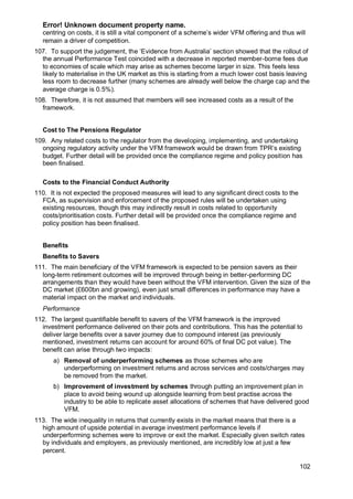 Error! Unknown document property name.
102
centring on costs, it is still a vital component of a scheme’s wider VFM offering and thus will
remain a driver of competition.
107. To support the judgement, the ‘Evidence from Australia’ section showed that the rollout of
the annual Performance Test coincided with a decrease in reported member-borne fees due
to economies of scale which may arise as schemes become larger in size. This feels less
likely to materialise in the UK market as this is starting from a much lower cost basis leaving
less room to decrease further (many schemes are already well below the charge cap and the
average charge is 0.5%).
108. Therefore, it is not assumed that members will see increased costs as a result of the
framework.
Cost to The Pensions Regulator
109. Any related costs to the regulator from the developing, implementing, and undertaking
ongoing regulatory activity under the VFM framework would be drawn from TPR’s existing
budget. Further detail will be provided once the compliance regime and policy position has
been finalised.
Costs to the Financial Conduct Authority
110. It is not expected the proposed measures will lead to any significant direct costs to the
FCA, as supervision and enforcement of the proposed rules will be undertaken using
existing resources, though this may indirectly result in costs related to opportunity
costs/prioritisation costs. Further detail will be provided once the compliance regime and
policy position has been finalised.
Benefits
Benefits to Savers
111. The main beneficiary of the VFM framework is expected to be pension savers as their
long-term retirement outcomes will be improved through being in better-performing DC
arrangements than they would have been without the VFM intervention. Given the size of the
DC market (£600bn and growing), even just small differences in performance may have a
material impact on the market and individuals.
Performance
112. The largest quantifiable benefit to savers of the VFM framework is the improved
investment performance delivered on their pots and contributions. This has the potential to
deliver large benefits over a saver journey due to compound interest (as previously
mentioned, investment returns can account for around 60% of final DC pot value). The
benefit can arise through two impacts:
a) Removal of underperforming schemes as those schemes who are
underperforming on investment returns and across services and costs/charges may
be removed from the market.
b) Improvement of investment by schemes through putting an improvement plan in
place to avoid being wound up alongside learning from best practise across the
industry to be able to replicate asset allocations of schemes that have delivered good
VFM.
113. The wide inequality in returns that currently exists in the market means that there is a
high amount of upside potential in average investment performance levels if
underperforming schemes were to improve or exit the market. Especially given switch rates
by individuals and employers, as previously mentioned, are incredibly low at just a few
percent.
 