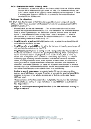 Error! Unknown document property name.
105
the final impact is lower than 0.4ppts. Importantly, even in the ‘low’ scenario (where
perhaps not all underperforming schemes ‘fail’ their VFM assessment initially, the
policy creates herding which might counteract performance improvements, or there
is a market-wide downturn), VFM policy is projected to deliver significant net
benefits (£6.5bn, 2024 prices).
Setting up the calculation:
119. DWP stock-flow forecasts of the DC market suggest the market being worth around
£715bn in 2027. This is consistent with forecasts from external sources such as the PPI’s
2023 DC Future Book153
.
o Decumulation assets are subtracted - £75bn is estimated to be in decumulation
(outside the scope of the framework) by 2027. This is based on ABI estimates of £94bn
worth of assets crystalised (but this also covers personal pensions which are out of
scope)154
. The Wealth and Assets Survey shows £50bn of workplace DC assets in
decumulation as of 2018-20. Therefore, an approximate midpoint of £75bn is taken
giving a starting market size of £640bn by 2027.
o No VFM benefits arise from 2025-2026 as the policy is not yet live and would be still
undergoing the legislative process.
o No VFM benefits arise in 2027 as this will be the first year of the policy so schemes will
not have had chance to improve their VFM.
▪ Only those in growth phase of saving benefit - Using ASHE data, the proportion of
DC savers are modelled who are in the growth phase of saving. The 0.4ppts improved
returns assumption applies only to growth phase assets. In 2022, 82% of active DC
savers were in the growth phase (defined as savers being aged 22-54). DC schemes
commonly apply “lifestyling” whereby assets for older savers are moved into safer
assets, such as government bonds, at the expense of riskier assets, such as equities.
Although VFM could support and increase investment returns for older savers too, as
investment differences appear for this cohort too, a conversative approach is taken by
focusing on younger savers where investment returns are of greater focus for schemes
and where investment performance varies much more substantially.
▪ Decline in growth phase savers is projected as the DC market matures and the
average age of a DC saver increases. The share of savers in the growth phase of DC is
projected to decrease in line with the average rate of decline over the past 4 years
(0.5% per year).
▪ These restrictions (80% of savers) are then multiplied by the assumed DC market size
(£640bn) to have a starting in-scope market size of around £510bn, as outlined in the
flow diagram below.
Figure 9: Flow diagram showing the derivation of the VFM framework starting ‘in
scope’ market size
153
https://www.pensionspolicyinstitute.org.uk/events/2023-the-dc-future-book-2023/
154
ABI Retirement Income Data H1 January 2024 (https://www.abi.org.uk/data/data-packages/)
 