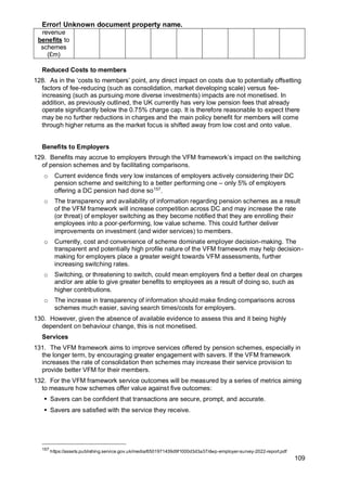 Error! Unknown document property name.
109
revenue
benefits to
schemes
(£m)
Reduced Costs to members
128. As in the ‘costs to members’ point, any direct impact on costs due to potentially offsetting
factors of fee-reducing (such as consolidation, market developing scale) versus fee-
increasing (such as pursuing more diverse investments) impacts are not monetised. In
addition, as previously outlined, the UK currently has very low pension fees that already
operate significantly below the 0.75% charge cap. It is therefore reasonable to expect there
may be no further reductions in charges and the main policy benefit for members will come
through higher returns as the market focus is shifted away from low cost and onto value.
Benefits to Employers
129. Benefits may accrue to employers through the VFM framework’s impact on the switching
of pension schemes and by facilitating comparisons.
o Current evidence finds very low instances of employers actively considering their DC
pension scheme and switching to a better performing one – only 5% of employers
offering a DC pension had done so157
.
o The transparency and availability of information regarding pension schemes as a result
of the VFM framework will increase competition across DC and may increase the rate
(or threat) of employer switching as they become notified that they are enrolling their
employees into a poor-performing, low value scheme. This could further deliver
improvements on investment (and wider services) to members.
o Currently, cost and convenience of scheme dominate employer decision-making. The
transparent and potentially high profile nature of the VFM framework may help decision-
making for employers place a greater weight towards VFM assessments, further
increasing switching rates.
o Switching, or threatening to switch, could mean employers find a better deal on charges
and/or are able to give greater benefits to employees as a result of doing so, such as
higher contributions.
o The increase in transparency of information should make finding comparisons across
schemes much easier, saving search times/costs for employers.
130. However, given the absence of available evidence to assess this and it being highly
dependent on behaviour change, this is not monetised.
Services
131. The VFM framework aims to improve services offered by pension schemes, especially in
the longer term, by encouraging greater engagement with savers. If the VFM framework
increases the rate of consolidation then schemes may increase their service provision to
provide better VFM for their members.
132. For the VFM framework service outcomes will be measured by a series of metrics aiming
to measure how schemes offer value against five outcomes:
▪ Savers can be confident that transactions are secure, prompt, and accurate.
▪ Savers are satisfied with the service they receive.
157
https://assets.publishing.service.gov.uk/media/6501971439d9f1000d3d3a37/dwp-employer-survey-2022-report.pdf
 