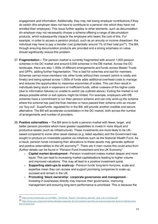 11
engagement and information. Additionally, they may risk losing employer contributions if they
do switch (the employer does not have to contribute to a pension into which they have not
enrolled their employee). This issue further applies to other elements, such as decumulation.
An employer may not necessarily choose a scheme offering a range of decumulation
products, which subsequently impacts the employee who bears the cost of this. For
example, in order to access a pension product, such as an annuity or income drawdown, the
individual may have to pay a transfer cost (potentially around 1% of their total pot24
). The Bill,
through ensuring decumulation products are provided and a strong emphasis on value,
should significantly reduce this problem.
27. Fragmentation – The pension market is currently fragmented with around 1,000 pension
schemes in the DC market and around 5,000 schemes in the DB market. Across the DC
landscape, there are also 1,000s of different arrangements and funds across Master Trusts
and GPPs, adding further fragmentation. This is bad for schemes and bad for members.
Schemes cannot move members into other funds without their consent (which is costly and
timely) and being spread across 1,000s of funds adds additional overhead costs to manage
and reduces the opportunities to maximise economies of scales. This can then result in
individuals being stuck in expensive or inefficient funds, either unaware of the higher costs
(due to information failures) or unable to switch (as outlined above). Exiting the market is not
always possible either or exit options might be limited. For example, employers with DB
schemes have a commitment to run their pension scheme and can only wind-up the scheme
where the scheme has paid the final member or have passed their scheme onto an insurer
via “buy-out”. Superfunds, regulated for in the Bill, will provide another credible and secure
alternative. The Bill will accelerate consolidation in the DC market, both across the number
of arrangements and number of providers.
28. Positive externalities – The Bill aims to build a pension market with fewer, larger, and
better pension providers which have greater capabilities to invest in more illiquid and
productive assets (such as infrastructure). These investments are more likely to be UK-
based compared to some other asset classes (e.g. listed equities) and the Government has
sought to produce an investable pipeline via initiatives such as the National Wealth Fund. As
a result, pension funds increasing their allocations to these assets may generate spillover
and positive externalities to the UK economy25
. There are 4 main routes this could arise from
(further details can be found in “Pension Fund Investment and the UK Economy”:
o Capital market development - Pension investment makes market deeper and more
liquid. This can lead to increasing market capitalisations leading to higher volume
and improved valuations. This may all lead to a positive investment spiral.
o Supporting start-ups to scale-up - Pension funds’ long-term horizons, scale and
expertise mean they can access and support promising companies to scale-up,
succeed and remain in the UK.
o Promoting ‘block ownership’, corporate governance and management -
Investing in businesses directly may improve their governance, improving
management and ensuring long-term performance is prioritised. This is because the
24
https://online.email.hsbc.co.uk/HSBC_Tomorrow_Report_Converting_pension_pots_into_incomes.pdf
25
https://www.gov.uk/government/publications/pension-fund-investment-and-the-uk-economy/pension-fund-investment-and-
the-uk-economy
 