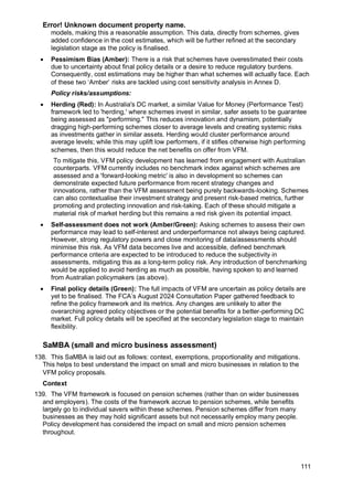 Error! Unknown document property name.
111
models, making this a reasonable assumption. This data, directly from schemes, gives
added confidence in the cost estimates, which will be further refined at the secondary
legislation stage as the policy is finalised.
• Pessimism Bias (Amber): There is a risk that schemes have overestimated their costs
due to uncertainty about final policy details or a desire to reduce regulatory burdens.
Consequently, cost estimations may be higher than what schemes will actually face. Each
of these two ‘Amber’ risks are tackled using cost sensitivity analysis in Annex D.
Policy risks/assumptions:
• Herding (Red): In Australia's DC market, a similar Value for Money (Performance Test)
framework led to 'herding,' where schemes invest in similar, safer assets to be guarantee
being assessed as "performing." This reduces innovation and dynamism, potentially
dragging high-performing schemes closer to average levels and creating systemic risks
as investments gather in similar assets. Herding would cluster performance around
average levels; while this may uplift low performers, if it stifles otherwise high performing
schemes, then this would reduce the net benefits on offer from VFM.
To mitigate this, VFM policy development has learned from engagement with Australian
counterparts. VFM currently includes no benchmark index against which schemes are
assessed and a 'forward-looking metric' is also in development so schemes can
demonstrate expected future performance from recent strategy changes and
innovations, rather than the VFM assessment being purely backwards-looking. Schemes
can also contextualise their investment strategy and present risk-based metrics, further
promoting and protecting innovation and risk-taking. Each of these should mitigate a
material risk of market herding but this remains a red risk given its potential impact.
• Self-assessment does not work (Amber/Green): Asking schemes to assess their own
performance may lead to self-interest and underperformance not always being captured.
However, strong regulatory powers and close monitoring of data/assessments should
minimise this risk. As VFM data becomes live and accessible, defined benchmark
performance criteria are expected to be introduced to reduce the subjectivity in
assessments, mitigating this as a long-term policy risk. Any introduction of benchmarking
would be applied to avoid herding as much as possible, having spoken to and learned
from Australian policymakers (as above).
• Final policy details (Green): The full impacts of VFM are uncertain as policy details are
yet to be finalised. The FCA’s August 2024 Consultation Paper gathered feedback to
refine the policy framework and its metrics. Any changes are unlikely to alter the
overarching agreed policy objectives or the potential benefits for a better-performing DC
market. Full policy details will be specified at the secondary legislation stage to maintain
flexibility.
SaMBA (small and micro business assessment)
138. This SaMBA is laid out as follows: context, exemptions, proportionality and mitigations.
This helps to best understand the impact on small and micro businesses in relation to the
VFM policy proposals.
Context
139. The VFM framework is focused on pension schemes (rather than on wider businesses
and employers). The costs of the framework accrue to pension schemes, while benefits
largely go to individual savers within these schemes. Pension schemes differ from many
businesses as they may hold significant assets but not necessarily employ many people.
Policy development has considered the impact on small and micro pension schemes
throughout.
 