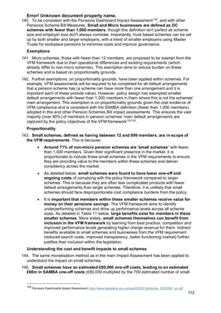 Error! Unknown document property name.
112
140. To be consistent with the Pensions Dashboard Impact Assessment159
, and with other
Pensions Scheme Bill Measures, Small and Micro businesses are defined as DC
schemes with fewer than 1,000 members, though this definition isn't perfect as scheme
size and employer size don't always correlate. Importantly, trust-based schemes can be set
up by both smaller and larger employers, with a trend of smaller employers using Master
Trusts for workplace pensions to minimise costs and improve governance.
Exemptions
141. Micro schemes, those with fewer than 12 members, are proposed to be exempt from the
VFM framework due to their operational differences and existing requirements (which
already differ to non-micro schemes). This exemption aims to reduce burden on these
schemes and is based on proportionality grounds.
142. Further exemptions, on proportionality grounds, have been applied within schemes. For
example, VFM assessments will be required to be completed for all default arrangements
that a pension scheme has (a scheme can have more than one arrangement and it is
important each of these provide value). However, policy design has exempted smaller
default arrangements with fewer than 1,000 members in them where this is not the schemes’
main arrangement. This exemption is on proportionality grounds given the cost evidence of
VFM compliance and is consistent with the SAMBA definition (fewer than 1,000 members)
adopted in this and other Pension Schemes Bill impact assessments. This ensures the vast
majority (over 80%) of members in pension schemes’ main default arrangements are
captured by the policy objectives of the VFM framework102102
.
Proportionality
143. Small schemes, defined as having between 12 and 999 members, are in-scope of
the VFM requirements. This is because:
• Around 71% of non-micro pension schemes are ‘small schemes’ with fewer
than 1,000 members. Given their significant presence in the market, it is
proportionate to include these small schemes in the VFM requirements to ensure
they are providing value to the members within these schemes and deliver
consistency across the market.
• As detailed below, small schemes were found to have lower one-off and
ongoing costs of complying with the policy framework compared to larger
schemes. This is because they are often less complicated products with fewer
default arrangements than larger schemes. Therefore, it is unlikely that small
schemes should face disproportionate cost compliance burdens from the policy.
• It is important that members within these smaller schemes receive value for
money on their pensions savings. The VFM framework aims to identify
underperforming schemes and drive up performance levels across all scheme
sizes. As detailed in Table 11 below, large benefits exist for members in these
smaller schemes. More widely, small schemes themselves can benefit from
inclusion in the VFM framework by learning from best practice, competition and
improved performance levels generating higher charge revenue for them. Indirect
benefits available to small schemes and businesses from the VFM requirement
(reduced search costs, improved transparency, better functioning market) further
justifies their inclusion within the legislation.
Understanding the cost and benefit impacts to small schemes
144. The same monetisation method as in the main Impact Assessment has been applied to
understand the impact on small schemes.
145. Small schemes have an estimated £80,000 one-off costs, leading to an estimated
£60m in SAMBA one-off costs (£80,000 multiplied by the 700 estimated number of small
159
Pensions Dashboards Impact Assessment https://www.legislation.gov.uk/ukia/2022/81/pdfs/ukia_20220081_en.pdf
 