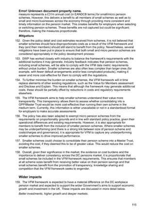 Error! Unknown document property name.
115
measure represents a £31m annual cost (in EANDCB terms) for small/micro pension
schemes. However, this delivers a benefit to all members of small schemes as well as to
small and micro businesses across the economy through providing more consistent and
timely information on the pension market. This creates benefits for employers when selecting
or switching pension schemes. These benefits are not captured but could be significant;
therefore, making the measures proportionate.
Mitigations
152. Given the policy detail and cost estimates received from schemes, it is not believed that
smaller schemes should face disproportionate costs as a result of the VFM framework and
they (and their members) should still stand to benefit from the policy. Nevertheless, several
mitigations have been put in place to ensure that both small and micro pension schemes are
considered appropriately in the policy development process:
153. DWP has worked closely with industry to balance the framework's requirements with the
additional burdens it may generate. Industry feedback indicates that pension schemes,
including small schemes, will be able to comply with the VFM data metric requirements
without undue burden. Smaller schemes are also often less complex than larger ones (for
example, with fewer default arrangements and/or less complicated products), making it
easier and more cost-effective for them to comply with the regulations.
154. To further minimise the burden on smaller schemes, the VFM framework will in time
replace elements of other existing regulations, such as the Value for Members assessment
and Disclose and Explain. This means that although the framework may generate additional
costs, these should be partially offset by reductions in costs and regulatory requirements
elsewhere.
155. The VFM framework aims to help smaller schemes understand their value more
transparently. This transparency allows them to assess whether consolidating into a
GPP/Master Trust would be more cost-effective than running their own scheme in the
medium term. Currently, this information is either unavailable or not in a standardised format
for employers to make accurate assessments
156. The policy has also been adapted to exempt micro pension schemes from the
requirements on proportionality grounds and in line with standard policy practice, given their
operational differences and existing requirements. However, it is also appropriate for
members to benefit from the inclusion of smaller pension schemes. Where smaller schemes
may be underperforming (and there is a strong link between size of pension scheme and
costs/charges and governance), it is appropriate for VFM to capture any underperforming
smaller schemes to drive improved performance.
157. Smaller schemes could choose to consolidate their pension scheme into a Master Trust,
avoiding the cost, if they deemed this to be of greater value. This would reduce the cost on
smaller schemes.
158. Overall, given their significance in the market, the evidence on cost burdens and the
importance to deliver consistency across the DC pensions market, it is proportionate that
small schemes be included in the VFM framework requirements. This ensures that members
at all scheme sizes benefit from receiving better value on their pension savings and that
small schemes benefit from the promotion of transparency, knowledge sharing and
competition that the VFM framework seeks to engender.
Wider impacts
159. The VFM framework is expected to have a material difference on the DC workplace
pension market and expected to support the wider Government’s aims to support economic
growth and investment in the UK. These impacts are discussed in more detail below.
Better investments, higher growth and deeper markets.
 