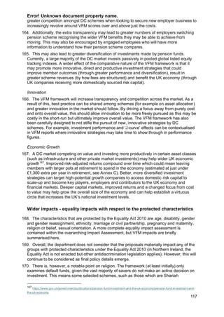 Error! Unknown document property name.
117
greater competition amongst DC schemes when looking to secure new employer business to
increasingly revolve around VFM scores over and above just the costs.
164. Additionally, the extra transparency may lead to greater numbers of employers switching
pension scheme recognising the wider VFM benefits they may be able to achieve from
moving. This may also be encouraged by engaged employees who will have more
information to understand how their pension scheme compares.
165. This may also lead to greater diversification of investments made by pension funds.
Currently, a large majority of the DC market invests passively in pooled global listed equity
tracking indexes. A wider effect of the comparative nature of the VFM framework is that it
may promote more innovative, direct and productive investment strategies that could
improve member outcomes (through greater performance and diversification), result in
greater scheme revenues (by how fees are structured) and benefit the UK economy (through
UK companies receiving more domestically sourced risk capital).
Innovation
166. The VFM framework will increase transparency and competition across the market. As a
result of this, best practice can be shared among schemes (for example on asset allocation)
and greater innovation in the market should follow. By driving a focus away from purely cost
and onto overall value, this should allow innovation to be more freely pursued as this may be
costly in the short-run but ultimately improve overall value. The VFM framework has also
been carefully designed to not stifle the pursuit of new, innovative strategies by DC
schemes. For example, investment performance and ‘J-curve’ effects can be contextualised
in VFM reports where innovative strategies may take time to show through in performance
figures.
Economic Growth
167. A DC market competing on value and investing more productively in certain asset classes
(such as infrastructure and other private market investments) may help wider UK economic
growth167
. Improved risk-adjusted returns compound over time which could mean leaving
members with larger pots at retirement to spend in the economy (estimated at just under
£1,300 extra per year in retirement, see Annex C). Better, more diversified investment
strategies can target high-potential growth companies to access domestic risk capital to
scale-up and become key players, employers and contributors to the UK economy and
financial markets. Deeper capital markets, improved returns and a changed focus from cost
to value may help grow the overall size of the economy and can help establish a virtuous
circle that increases the UK’s national investment levels.
Wider impacts - equality impacts with respect to the protected characteristics
168. The characteristics that are protected by the Equality Act 2010 are age, disability, gender
and gender reassignment, ethnicity, marriage or civil partnership, pregnancy and maternity,
religion or belief, sexual orientation. A more complete equality impact assessment is
contained within the overarching Impact Assessment, but VFM impacts are briefly
summarised here.
169. Overall, the department does not consider that the proposals materially impact any of the
groups with protected characteristics under the Equality Act 2010 (in Northern Ireland, the
Equality Act is not enacted but other antidiscrimination legislation applies). However, this will
continue to be considered as final policy details emerge.
170. There is, however, a notable point on religion. The framework (at least initially) only
examines default funds, given the vast majority of savers do not make an active decision on
investment. This means some selected schemes, such as those which are Shariah
167
https://www.gov.uk/government/publications/pension-fund-investment-and-the-uk-economy/pension-fund-investment-and-
the-uk-economy
 