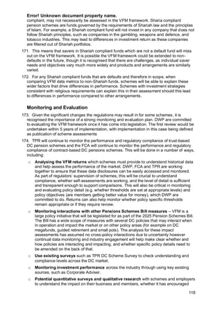 Error! Unknown document property name.
118
compliant, may not necessarily be assessed in the VFM framework. Sharia compliant
pension schemes are funds governed by the requirements of Shariah law and the principles
of Islam. For example, a Shariah compliant fund will not invest in any company that does not
follow Shariah principles, such as companies in the gambling, weapons and defence, and
tobacco industries. This may lead to differences in investment return as these companies
are filtered out of Shariah portfolios.
171. This means that savers in Shariah compliant funds which are not a default fund will miss
out on the VFM framework. It is possible the VFM framework could be extended to non-
defaults in the future, though it is recognised that there are challenges, as individual saver
needs and objectives vary much more widely and products and arrangements are similarly
varied.
172. For any Shariah compliant funds that are defaults and therefore in scope, when
comparing VFM data metrics to non-Shariah funds, schemes will be able to explain these
wider factors that drive differences in performance. Schemes with investment strategies
consistent with religious requirements can explain this in their assessment should this lead
to differences in performance compared to other arrangements.
Monitoring and Evaluation
173. Given the significant changes the regulations may result in for some schemes, it is
recognised the importance of a strong monitoring and evaluation plan. DWP are committed
to evaluating the VFM framework once it has come into legislation. The first review would be
undertaken within 5 years of implementation, with implementation in this case being defined
as publication of scheme assessments
174. TPR will continue to monitor the performance and regulatory compliance of trust-based
DC pension schemes and the FCA will continue to monitor the performance and regulatory
compliance of contract-based DC pensions schemes. This will be done in a number of ways,
including:
o Analysing the VFM returns which schemes must provide to understand historical data
and help assess the performance of the market. DWP, FCA and TPR are working
together to ensure that these data disclosures can be easily accessed and monitored.
As part of regulators’ supervision of schemes, this will be crucial to understand
compliance, whether self-assessments are working, and the level of detail is sufficient
and transparent enough to support comparisons. This will also be critical in monitoring
and evaluating policy detail (e.g. whether thresholds are set at appropriate levels) and
policy objectives (are members getting better value for money), which DWP are
committed to do. Returns can also help monitor whether policy specific thresholds
remain appropriate or if they require review.
o Monitoring interactions with other Pensions Schemes Bill measures – VFM is a
large policy initiative that will be legislated for as part of the 2025 Pension Schemes Bill.
The Bill has a wide scope of measures with several DC policies that may interact when
in operation and impact the market or on other policy areas (for example on DC
megafunds, guided retirement and small pots). The analysis for these impact
assessments has assumed no cross-policy interactions due to uncertainty however
continual data monitoring and industry engagement will help make clear whether and
how policies are interacting and impacting, and whether specific policy details need to
be amended on the back of that.
o Use existing surveys such as TPR DC Scheme Survey to check understanding and
compliance levels across the DC market.
o Monitoring investment performance across the industry through using key existing
sources, such as Corporate Adviser.
o Potential quantitative surveys and qualitative research with schemes and employers
to understand the impact on their business and members, whether it has encouraged
 