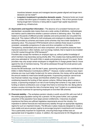 12
incentives between owners and managers become greater aligned and longer-term
decisions can be made26
.
o Long-term investment in productive domestic assets - Pensions funds can invest
in assets that other types of investors may not be able to. This is from pension funds
having longer-term horizons or being able to support high capital requirement
projects e.g. infrastructure.
29. Asymmetric and imperfect information - The absence of a consistent framework and
standardised, accessible data means there are a wide variety of definitions, methodologies
and metrics used to determine whether a pension scheme is delivering value. This data is
hosted on thousands of different provider websites and some providers do not publish this
data at all. This makes it difficult for both employees and employers to objectively compare
the VFM provided by schemes and means some schemes may have lower standards in
assessing value. The proposed VFM framework aims to address these issues to promote
consistent, accessible comparisons of value and drive competition on this basis.
Transparency, standardised price and value comparison, and competitive pressures have
improved outcomes in other markets, such as energy markets, that is hoped to be emulated
in the DC market through the VFM framework27
.
Providers also accept the members an employer signs-up, without perfect knowledge of
which members may leave/stop saving shortly after. This creates loss-making deferred small
pots (now estimated at 13m worth £4bn in assets and growing by around 1m a year). Some
providers may only accept certain employers to mitigate this or charge greater fees to insure
against the risk of members leaving. This will be addressed through the small pension pots
consolidation policy.
Across the DB landscape, over the last 4 years, sponsoring employers have contributed over
£50bn in Deficit Reduction Contributions (DRCs)28
. However, market conditions have meant
schemes are now much better funded and, for some schemes, this money will be well above
the amount needed to meet future benefit payments. A sponsoring employer cannot know
how financial markets may change and therefore whether they are over- or under-
contributing towards the funding of their pension scheme. Without being able to access a
surplus, a sponsoring employer is at risk of over-funding their scheme or may seek to limit
funding or extend contributions over a longer time frame to minimise this risk. Being able to
access a surplus minimises the risks of schemes being “over” funded on a sustained basis
and improves incentives for sponsoring employers to fund their DB schemes.
30. Financial stability – The workplace pension industry is worth around £2tn with over half of
the working-age population saving into a pension. As this grows further, and a greater
proportion of the population have larger pension entitlements, it becomes of greater
importance that there are sufficient legislative requirements around the industry. It is
imperative to deliver financial and macroeconomy stability through an appropriate regulatory
regime for such an important industry. The Bill puts in place measures designed to create a
more stable and secure pension regime to encourage long-term investments and innovation.
This is particularly important for Superfunds, ensuring these large entities have an
appropriate level of regulation in place. In addition, the requirements for DC Megafunds will
26
https://www.sciencedirect.com/science/article/pii/S1062940817302917
27
https://publications.parliament.uk/pa/cm201415/cmselect/cmenergy/899/899.pdf
28
https://www.ons.gov.uk/economy/investmentspensionsandtrusts/datasets/fundedoccupationalpensionschemesintheuk
 
