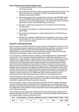 Error! Unknown document property name.
124
h) Full time employees work 37 hours per week whilst part-time employees work
18.5 hours per week
i) Each individuals’ earnings increase in-line with average earnings growth. The
final pension pot size is reported in 2024/25 earnings using the Average
Weekly Earnings growth deflator.
j) Where earnings have been reported, these are the current (2024/25) values.
For the NLW/NMW earner aged 40 years, earnings in previous years were
decreased in-line with average earnings. This means that income in previous
years may not match the NLW/NMW figure for that year.
k) Earnings in the first-year employment are increased in line with average
earnings growth.
l) The median annual salary for a female working full-time is £31,672 (Source:
ASHE 2024)
m) The median annual salary for a male working full-time is £37,382 (Source:
ASHE 2024)
n) Salaries for individuals on NMW/NLW are calculated by hourly rate x weekly
hours worked x 52. The individual is born in 2002; they start contributing at
age 22, as per AE defaults.
Annex D: Cost Sensitivities
Data on costs is sourced from the FCA’s survey outlined in Paragraph 42 and 79-81. In this
Annex, sensitivity analysis is applied around these estimates given the uncertain/non-final
policy detail at the time of survey, the time lag between cost estimation and policy
implementation, and the potential for survey respondents (pension schemes) to provide
inaccurate cost estimates in order to reduce their policy burden.
For one-off costs, sensitivity analysis is applied by increasing/decreasing ‘implementation’
costs by 50%. This is so that the range and distribution in estimates received by survey
respondents is mostly reflected. ‘Implementation costs’ varied across respondents as some
schemes may already have their internal value for money metrics set up and already be
monitoring the proposed policy metrics, especially given the proposed Value for Money
metrics have been publicised and consulted on numerous times over the last few years.
Other schemes may not have this data monitoring to hand or already implemented and will
therefore need to implement new systems to collect this data and implement it within their
business. Putting sensitivity around this therefore captures the range of survey responses
received and covers the pure ‘additionality’ the proposed Value for Money framework will
impose on scheme costs (e.g. ‘low’ additionality where schemes already have this
data/monitoring and ‘high’ additionality where schemes do not already have this).
The other sources of one-off costs (e.g. familiarisation costs) are not subject to sensitivity
analysis given these displayed more consistency in responses and also aligned with past
consultation response estimates from pension schemes.
In the low scenario, ‘Other’ costs are also reduced by 50% due to the range in responses
received and the potential for pessimism bias in estimates as a) it is expected that many
schemes are already internally reporting on the proposed VFM metrics, potentially reducing
the ‘additionality’ of the regulation and b) respondents include wider regulatory requirements
in this VFM cost estimate.
This means the one-off costs of the VFM framework could reasonably be expected to fall
between £90 million and £151 million depending on the final policy detail and the degree of
new implementation measures required by firms.
(£m) Familiarisation Learning Developing metrics Implementation Other Total
Low £21 £6 £15 £13 £34 £90
 