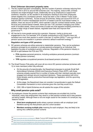 Error! Unknown document property name.
133
7. The DC market has been consolidating, with the number of pension schemes reducing from
around 3,700 in 2012 to around 950 schemes now. The majority, close to 900, of these
schemes are single-employer trusts, traditionally set-up by employers to support their
workforce. However, as AE resulted in all employers needing to enrol their employees
(where eligible) into a workplace pension, there has been a rise in Master Trusts (multi-
employer pension schemes). Across around 30 schemes, these now account for 91% of
total and 90% of active memberships and 81% of assets in the DC trust-based market. In
addition, there are around 30 GPPs, which operate in the DC contract-based market. Across
the trust and contract-based markets, there are now 7 DC providers managing over £25bn
worth of bundled assets, where economies of scale are most apparent enabling schemes to
access a wider range of asset classes, negotiate lower fees and improve their
governance185
.
8. AE has led to more people saving into a pension. However, inertia is strong and
engagement is low. For example, 47% of adults contributing to a DC Pension have not
reviewed how much their pension is worth in the last 12 months (2022)186
and over 94% of
pension savers are invested in a pension scheme’s default investment strategy187
.
Regulation and types of DC pensions
9. DC pension schemes are either personal or stakeholder pensions. They can be workplace
pensions arranged by an employer or private pensions arranged by an individual; this
legislation focuses on workplace pension schemes. Regulation of the pensions industry in
the UK is split between the FCA and TPR:
• FCA regulates personal pensions, including workplace personal pensions (contract-
based pension schemes).
• TPR regulates occupational pensions (trust-based pension schemes).
10. The Small Pension Pots policy will cover all non-micro DC pension schemes (schemes with
12 or more members) when fully enforced.
• On the grounds of proportionality, the Department proposes to exclude Small Self-
Administered Schemes (SSAS) and Executive Pension Plans (EPP), with these
schemes already exempt from a number of duties with their members typically more
engaged and advised around investment decisions. These exemptions will mirror
those already used by productive finance/charge cap legislation, and the upcoming
VfM legislation.
• At this stage, the Department does not consider it proportionate to apply the Default
Consolidator framework to micro schemes given the cost they would incur.
• CDC, DB or Hybrid Schemes are all outside the scope of this solution.
Why small pension pots exist?
11. As employers choose the pension scheme their employees are enrolled into (not the
individual), every new employment may result in a new pension scheme and a new pension
pot being created. Although there is not one single cause for the creation of a small pot, key
reasons include:
• Short term employment spells where a person remains with an employer (and
therefore saving into that pension pot) for a short duration
• Members working multiple jobs meaning for each employer, they are likely to be
saving into a different pension scheme
185
https://corporate-adviser.com/research/ (Master Trust and GPP Defaults Report, 2024)
186
https://www.fca.org.uk/publication/financial-lives/fls-2022-pensions.pdf
187
https://www.thepensionsregulator.gov.uk/en/document-library/research-and-analysis/occupational-defined-contribution-
landscape-2024/occupational-defined-contribution-landscape-2024-annex
 