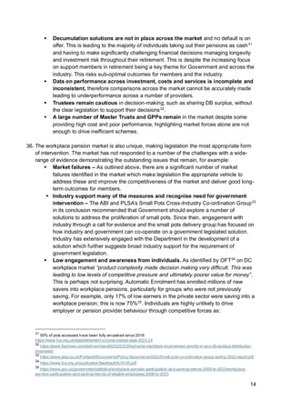 14
▪ Decumulation solutions are not in place across the market and no default is on
offer. This is leading to the majority of individuals taking out their pensions as cash31
and having to make significantly challenging financial decisions managing longevity
and investment risk throughout their retirement. This is despite the increasing focus
on support members in retirement being a key theme for Government and across the
industry. This risks sub-optimal outcomes for members and the industry.
▪ Data on performance across investment, costs and services is incomplete and
inconsistent, therefore comparisons across the market cannot be accurately made
leading to underperformance across a number of providers.
▪ Trustees remain cautious in decision-making, such as sharing DB surplus, without
the clear legislation to support their decisions32
.
▪ A large number of Master Trusts and GPPs remain in the market despite some
providing high cost and poor performance, highlighting market forces alone are not
enough to drive inefficient schemes.
36. The workplace pension market is also unique, making legislation the most appropriate form
of intervention. The market has not responded to a number of the challenges with a wide-
range of evidence demonstrating the outstanding issues that remain, for example:
▪ Market failures – As outlined above, there are a significant number of market
failures identified in the market which make legislation the appropriate vehicle to
address these and improve the competitiveness of the market and deliver good long-
term outcomes for members.
▪ Industry support many of the measures and recognise need for government
intervention – The ABI and PLSA’s Small Pots Cross-Industry Co-ordination Group33
in its conclusion recommended that Government should explore a number of
solutions to address the proliferation of small pots. Since then, engagement with
industry through a call for evidence and the small pots delivery group has focused on
how industry and government can co-operate on a government legislated solution.
Industry has extensively engaged with the Department in the development of a
solution which further suggests broad industry support for the requirement of
government legislation.
▪ Low engagement and awareness from individuals. As identified by OFT34
on DC
workplace market “product complexity made decision making very difficult. This was
leading to low levels of competitive pressure and ultimately poorer value for money”.
This is perhaps not surprising. Automatic Enrolment has enrolled millions of new
savers into workplace pensions, particularly for groups who were not previously
saving. For example, only 17% of low earners in the private sector were saving into a
workplace pension; this is now 75%35
. Individuals are highly unlikely to drive
employer or pension provider behaviour through competitive forces as:
31
55% of pots accessed have been fully encashed since 2018:
https://www.fca.org.uk/data/retirement-income-market-data-2023-24
32
https://www.ftadviser.com/defined-benefit/2025/2/20/scheme-members-must-remain-priority-in-any-db-surplus-distribution-
proposals/
33
https://www.plsa.co.uk/Portals/0/Documents/Policy-Documents/2022/Small-pots-co-ordination-group-spring-2022-report.pdf
34
https://www.fca.org.uk/publication/feedback/fs19-05.pdf
35
https://www.gov.uk/government/statistics/workplace-pension-participation-and-savings-trends-2009-to-2023/workplace-
pension-participation-and-savings-trends-of-eligible-employees-2009-to-2023
 
