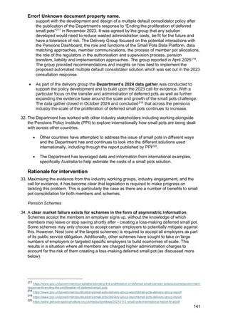 Error! Unknown document property name.
141
support with the development and design of a multiple default consolidator policy after
the publication of the Department’s response to “Ending the proliferation of deferred
small pots”217
in November 2023. It was agreed by the group that any solution
developed would need to reduce wasted administration costs, be fit for the future and
have a tolerance of risk. The Delivery Group focused on the potential interactions with
the Pensions Dashboard, the role and functions of the Small Pots Data Platform, data
matching approaches, member communications, the process of member pot allocations,
the role of the regulators in the authorisation and supervision process, pension
transfers, liability and implementation approaches. The group reported in April 2025218
.
The group provided recommendations and insights on how best to implement the
proposed automated multiple default consolidator solution which was set out in the 2023
consultation response.
• As part of the delivery group the Department’s 2024 data gather was conducted to
support the policy development and to build upon the 2023 call for evidence. With a
particular focus on the transfer and administration of deferred pots as well as further
expanding the evidence base around the scale and growth of the small pots challenge.
The data gather closed in October 2024 and concluded219
that across the pensions
industry the scale of the proliferation of deferred small pots continues to increase.
32. The Department has worked with other industry stakeholders including working alongside
the Pensions Policy Institute (PPI) to explore internationally how small pots are being dealt
with across other countries.
• Other countries have attempted to address the issue of small pots in different ways
and the Department has and continues to look into the different solutions used
internationally, including through the report published by PPI220
.
• The Department has leveraged data and information from international examples,
specifically Australia to help estimate the costs of a small pots solution.
Rationale for intervention
33. Maximising the evidence from the industry working groups, industry engagement, and the
call for evidence, it has become clear that legislation is required to make progress on
tackling this problem. This is particularly the case as there are a number of benefits to small
pot consolidation for both members and schemes.
Pension Schemes
34. A clear market failure exists for schemes in the form of asymmetric information.
Schemes accept the members an employer signs up, without the knowledge of which
members may leave or stop saving shortly after - creating a loss-making deferred small pot.
Some schemes may only choose to accept certain employers to potentially mitigate against
this. However, Nest (one of the largest schemes) is required to accept all employers as part
of its public service obligation. Additionally, other schemes have sought to take on large
numbers of employers or targeted specific employers to build economies of scale. This
results in a situation where all members are charged higher administration charges to
account for the risk of them creating a loss-making deferred small pot (as discussed more
below).
217
https://www.gov.uk/government/consultations/ending-the-proliferation-of-deferred-small-pension-pots/outcome/government-
response-to-ending-the-proliferation-of-deferred-small-pots
218
https://www.gov.uk/government/publications/small-pots-delivery-group-report/small-pots-delivery-group-report
219
https://www.gov.uk/government/publications/small-pots-delivery-group-report/small-pots-delivery-group-report
220
https://www.pensionspolicyinstitute.org.uk/media/iipmtkwa/20210112-small-pots-international-report-final.pdf
 