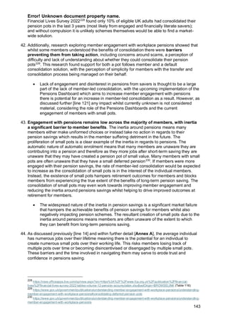Error! Unknown document property name.
143
Financial Lives Survey 2022228
found only 10% of eligible UK adults had consolidated their
pension pots in the last 3 years (most likely from engaged and financially literate savers);
and without compulsion it is unlikely schemes themselves would be able to find a market-
wide solution.
42. Additionally, research exploring member engagement with workplace pensions showed that
whilst some members understood the benefits of consolidation there were barriers
preventing them from taking action, including concerns around scams, a perception of
difficulty and lack of understanding about whether they could consolidate their pension
pots229
. This research found support for both a pot follows member and a default
consolidation solution, with the perception of simplicity for members with the transfer and
consolidation process being managed on their behalf.
• Lack of engagement and disinterest in pensions from savers is thought to be a large
part of the lack of member-led consolidation, with the upcoming implementation of the
Pensions Dashboard which aims to increase member engagement with pensions
there is potential for an increase in member-led consolidation as a result. However, as
discussed further [line 121] any impact whilst currently unknown is not considered
material, considering the role of the Pensions Dashboards and the current
engagement of members with small pots.
43. Engagement with pensions remains low across the majority of members, with inertia
a significant barrier to member benefits. The inertia around pensions means many
members either make uniformed choices or instead take no action in regards to their
pension savings which results in the member suffering detriment in the future. The
proliferation of small pots is a clear example of the inertia in regards to pensions. The
automatic nature of automatic enrolment means that many members are unaware they are
contributing into a pension and therefore as they more jobs after short-term saving they are
unaware that they may have created a pension pot of small value. Many members with small
pots are often unaware that they have a small deferred pension230
. If members were more
engaged with their pension savings, the rate of member-led consolidation would be expected
to increase as the consolidation of small pots is in the interest of the individual members.
Instead, the existence of small pots hampers retirement outcomes for members and blocks
members from experiencing the true extent of the benefits of long-term pension saving. The
consolidation of small pots may even work towards improving member engagement and
reducing the inertia around pensions savings whilst helping to drive improved outcomes at
retirement for members.
• The widespread nature of the inertia in pension savings is a significant market failure
that hampers the achievable benefits of pension savings for members whilst also
negatively impacting pension schemes. The resultant creation of small pots due to the
inertia around pensions means members are often unaware of the extent to which
they can benefit from long-term pensions saving.
44. As discussed previously [line 14] and within further detail [Annex A], the average individual
has numerous jobs over their lifetime meaning there is the potential for an individual to
create numerous small pots over their working life. This risks members losing track of
multiple pots over time or becoming disincentivised or disengaged by multiple small pots.
These barriers and the time involved in navigating them may serve to erode trust and
confidence in pensions saving.
228
https://view.officeapps.live.com/op/view.aspx?src=https%3A%2F%2Fwww.fca.org.uk%2Fpublication%2Ffinancial-
lives%2Ffinancial-lives-survey-2022-tables-volume-12-pension-accumulation.xlsx&wdOrigin=BROWSELINK (Table 116)
229
https://www.gov.uk/government/publications/understanding-member-engagement-with-workplace-pensions/understanding-
member-engagement-with-workplace-pensions#consolidating-deferred-pension-pots
230
https://www.gov.uk/government/publications/understanding-member-engagement-with-workplace-pensions/understanding-
member-engagement-with-workplace-pensions
 