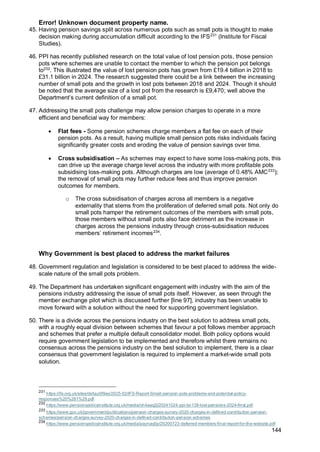 Error! Unknown document property name.
144
45. Having pension savings split across numerous pots such as small pots is thought to make
decision making during accumulation difficult according to the IFS231
(Institute for Fiscal
Studies).
46. PPI has recently published research on the total value of lost pension pots, those pension
pots where schemes are unable to contact the member to which the pension pot belongs
to232
. This illustrated the value of lost pension pots has grown from £19.4 billion in 2018 to
£31.1 billion in 2024. The research suggested there could be a link between the increasing
number of small pots and the growth in lost pots between 2018 and 2024. Though it should
be noted that the average size of a lost pot from the research is £9,470; well above the
Department’s current definition of a small pot.
47. Addressing the small pots challenge may allow pension charges to operate in a more
efficient and beneficial way for members:
• Flat fees - Some pension schemes charge members a flat fee on each of their
pension pots. As a result, having multiple small pension pots risks individuals facing
significantly greater costs and eroding the value of pension savings over time.
• Cross subsidisation – As schemes may expect to have some loss-making pots, this
can drive up the average charge level across the industry with more profitable pots
subsidising loss-making pots. Although charges are low (average of 0.48% AMC233
);
the removal of small pots may further reduce fees and thus improve pension
outcomes for members.
o The cross subsidisation of charges across all members is a negative
externality that stems from the proliferation of deferred small pots. Not only do
small pots hamper the retirement outcomes of the members with small pots,
those members without small pots also face detriment as the increase in
charges across the pensions industry through cross-subsidisation reduces
members’ retirement incomes234
.
Why Government is best placed to address the market failures
48. Government regulation and legislation is considered to be best placed to address the wide-
scale nature of the small pots problem.
49. The Department has undertaken significant engagement with industry with the aim of the
pensions industry addressing the issue of small pots itself. However, as seen through the
member exchange pilot which is discussed further [line 97], industry has been unable to
move forward with a solution without the need for supporting government legislation.
50. There is a divide across the pensions industry on the best solution to address small pots,
with a roughly equal division between schemes that favour a pot follows member approach
and schemes that prefer a multiple default consolidator model. Both policy options would
require government legislation to be implemented and therefore whilst there remains no
consensus across the pensions industry on the best solution to implement, there is a clear
consensus that government legislation is required to implement a market-wide small pots
solution.
231
https://ifs.org.uk/sites/default/files/2025-02/IFS-Report-Small-pension-pots-problems-and-potential-policy-
responses%20%281%29.pdf
232
https://www.pensionspolicyinstitute.org.uk/media/vh4aaq2j/20241024-ppi-bn138-lost-pensions-2024-final.pdf
233
https://www.gov.uk/government/publications/pension-charges-survey-2020-charges-in-defined-contribution-pension-
schemes/pension-charges-survey-2020-charges-in-defined-contribution-pension-schemes
234
https://www.pensionspolicyinstitute.org.uk/media/pqynaq5p/20200723-deferred-members-final-report-for-the-website.pdf
 