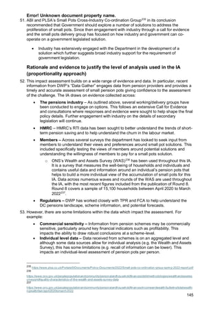 Error! Unknown document property name.
145
51. ABI and PLSA’s Small Pots Cross-Industry Co-ordination Group235
in its conclusion
recommended that Government should explore a number of solutions to address the
proliferation of small pots. Since then engagement with industry through a call for evidence
and the small pots delivery group has focused on how industry and government can co-
operate on a government legislated solution.
• Industry has extensively engaged with the Department in the development of a
solution which further suggests broad industry support for the requirement of
government legislation.
Rationale and evidence to justify the level of analysis used in the IA
(proportionality approach)
52. This impact assessment builds on a wide range of evidence and data. In particular, recent
information from DWP’s “Data Gather” engages data from pension providers and provides a
timely and accurate assessment of small pension pots giving confidence to the assessment
of the challenge. The IA draws on evidence collected across:
• The pensions industry – As outlined above, several working/delivery groups have
been conducted to engage on options. This follows an extensive Call for Evidence
and consultations where responses and evidence were sought to help shape the final
policy details. Further engagement with industry on the details of secondary
legislation will continue.
• HMRC – HMRC’s RTI data has been sought to better understand the trends of short-
term pension saving and to help understand the churn in the labour market.
• Members – Across several surveys the department has looked to seek input from
members to understand their views and preferences around small pot solutions. This
included specifically testing the views of members around potential solutions and
understanding the willingness of members to pay for a small pots solution.
o ONS’s Wealth and Assets Survey (WAS)236
has been used throughout this IA.
It is a survey that measures the well-being of households and individuals and
contains useful data and information around an individual’s pension pots that
helps to build a more individual view of the accumulation of small pots for this
IA. Data across numerous waves and rounds of the WAS are used throughout
the IA, with the most recent figures included from the publication of Round 8.
Round 8 covers a sample of 15,100 households between April 2020 to March
2022237
.
• Regulators – DWP has worked closely with TPR and FCA to help understand the
DC pensions landscape, scheme information, and potential forecasts.
53. However, there are some limitations within the data which impact the assessment. For
example:
• Commercial sensitivity – Information from pension schemes may be commercially
sensitive, particularly around key financial indicators such as profitability. This
impacts the ability to draw robust conclusions at a scheme-level.
• Individual level data – Data received from schemes is on an aggregated level and
although some data sources allow for individual analysis (e.g. the Wealth and Assets
Survey), this has some limitations (e.g. recall of information can be lower). This
impacts an individual-level assessment of pension pots per person.
235
https://www.plsa.co.uk/Portals/0/Documents/Policy-Documents/2022/Small-pots-co-ordination-group-spring-2022-report.pdf
236
https://www.ons.gov.uk/peoplepopulationandcommunity/personalandhouseholdfinances/debt/methodologies/wealthandassetss
urveyqmi#quality-characteristics-of-the-wealth-and-assets-survey-data
237
https://www.ons.gov.uk/peoplepopulationandcommunity/personalandhouseholdfinances/incomeandwealth/bulletins/totalwealthi
ngreatbritain/april2020tomarch2022
 