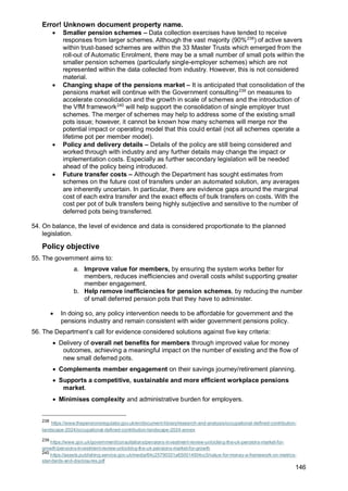 Error! Unknown document property name.
146
• Smaller pension schemes – Data collection exercises have tended to receive
responses from larger schemes. Although the vast majority (90%238
) of active savers
within trust-based schemes are within the 33 Master Trusts which emerged from the
roll-out of Automatic Enrolment, there may be a small number of small pots within the
smaller pension schemes (particularly single-employer schemes) which are not
represented within the data collected from industry. However, this is not considered
material.
• Changing shape of the pensions market – It is anticipated that consolidation of the
pensions market will continue with the Government consulting239
on measures to
accelerate consolidation and the growth in scale of schemes and the introduction of
the VfM framework240
will help support the consolidation of single employer trust
schemes. The merger of schemes may help to address some of the existing small
pots issue; however, it cannot be known how many schemes will merge nor the
potential impact or operating model that this could entail (not all schemes operate a
lifetime pot per member model).
• Policy and delivery details – Details of the policy are still being considered and
worked through with industry and any further details may change the impact or
implementation costs. Especially as further secondary legislation will be needed
ahead of the policy being introduced.
• Future transfer costs – Although the Department has sought estimates from
schemes on the future cost of transfers under an automated solution, any averages
are inherently uncertain. In particular, there are evidence gaps around the marginal
cost of each extra transfer and the exact effects of bulk transfers on costs. With the
cost per pot of bulk transfers being highly subjective and sensitive to the number of
deferred pots being transferred.
54. On balance, the level of evidence and data is considered proportionate to the planned
legislation.
Policy objective
55. The government aims to:
a. Improve value for members, by ensuring the system works better for
members, reduces inefficiencies and overall costs whilst supporting greater
member engagement.
b. Help remove inefficiencies for pension schemes, by reducing the number
of small deferred pension pots that they have to administer.
• In doing so, any policy intervention needs to be affordable for government and the
pensions industry and remain consistent with wider government pensions policy.
56. The Department’s call for evidence considered solutions against five key criteria:
• Delivery of overall net benefits for members through improved value for money
outcomes, achieving a meaningful impact on the number of existing and the flow of
new small deferred pots.
• Complements member engagement on their savings journey/retirement planning.
• Supports a competitive, sustainable and more efficient workplace pensions
market.
• Minimises complexity and administrative burden for employers.
238
https://www.thepensionsregulator.gov.uk/en/document-library/research-and-analysis/occupational-defined-contribution-
landscape-2024/occupational-defined-contribution-landscape-2024-annex
239
https://www.gov.uk/government/consultations/pensions-investment-review-unlocking-the-uk-pensions-market-for-
growth/pensions-investment-review-unlocking-the-uk-pensions-market-for-growth
240
https://assets.publishing.service.gov.uk/media/64c25790331a650014934cc5/value-for-money-a-framework-on-metrics-
standards-and-disclosures.pdf
 
