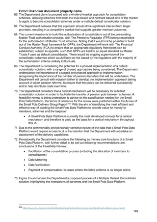 Error! Unknown document property name.
149
66. The Department plans to proceed with a whole-of-market approach for consolidator
schemes, allowing schemes from both the trust-based and contract-based side of the market
to apply to become consolidator schemes under a multiple default consolidator solution.
67. The Department believes that this approach should drive significant interest from larger
providers, resulting in a competitive market that supports greater member outcomes.
68. The current intention is to build the authorisation of consolidators out of the pre-existing
Master Trust authorisation process, with The Pensions Regulator (TPR) being responsible
for the authorisation of Master Trust schemes. Noting that it would not be possible to build
out of the Master Trust framework for GPPs, the Department will work with The Financial
Conduct Authority (FCA) to ensure that an appropriate regulatory framework can be
established, subject to appetite, such that GPPs are held to an equal standard as Master
Trusts if used as default consolidators. There would be ongoing supervision of the
consolidator schemes which would likely be risk based by the regulators with the majority of
the authorisation criteria unlikely to fluctuate.
69. The Department is considering the potential for a phased implementation of a default
consolidator solution, with a range of phased approaches being considered. The Department
understands the importance of a staged and phased approach to implementation
recognising the importance of the number of pension transfers that will be undertaken. The
Department will consult with industry further to develop the implementation approach taking
account of wider pension reforms, to ensure that the policy can be delivered successfully
and to help distribute costs over time.
70. The Department considers that a central mechanism will be necessary for a default
consolidator solution in order to facilitate the transfer of pension pots between schemes. A
feasibility review is being undertaken to advise on the specification needed for the Small
Pots Data Platform, the terms of reference for the review were published within the Annex of
the Small Pots Delivery Group Report242
. With the aim of identifying the most efficient and
effective way of building the Small Pots Data Platform to provide value for money to
members, schemes and the taxpayer.
• A Small Pots Data Platform is currently the most developed concept for a central
mechanism and therefore is used as the basis for a central mechanism throughout
this IA.
71. Due to the commercially and personally sensitive nature of the data that a Small Pots Data
Platform would require access to, it is the intention that the Department will undertake an
assessment of the delivery capabilities.
72. Provisionally the Department considers the following as the key core functions of a Small
Pots Data Platform, with further detail to be set out following recommendations and
conclusions of the Feasibility Review:
• Facilitation of the consolidation process (including the allocation of members to
consolidators)
• Data Matching
• Data Verification
• Payment of compensation, in cases where the liable scheme is no longer active
73. Figure 8 summarises the Department’s proposed process of a Multiple Default Consolidator
solution, highlighting the interactions of schemes and the Small Pots Data Platform.
242
https://www.gov.uk/government/publications/small-pots-delivery-group-report/small-pots-delivery-group-report
 