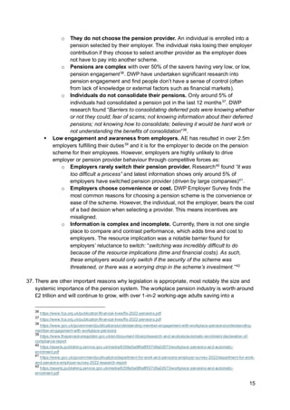 15
o They do not choose the pension provider. An individual is enrolled into a
pension selected by their employer. The individual risks losing their employer
contribution if they choose to select another provider as the employer does
not have to pay into another scheme.
o Pensions are complex with over 50% of the savers having very low, or low,
pension engagement36
. DWP have undertaken significant research into
pension engagement and find people don’t have a sense of control (often
from lack of knowledge or external factors such as financial markets).
o Individuals do not consolidate their pensions. Only around 5% of
individuals had consolidated a pension pot in the last 12 months37
. DWP
research found “Barriers to consolidating deferred pots were knowing whether
or not they could; fear of scams; not knowing information about their deferred
pensions; not knowing how to consolidate; believing it would be hard work or
not understanding the benefits of consolidation”38
.
▪ Low engagement and awareness from employers. AE has resulted in over 2.5m
employers fulfilling their duties39
and it is for the employer to decide on the pension
scheme for their employees. However, employers are highly unlikely to drive
employer or pension provider behaviour through competitive forces as:
o Employers rarely switch their pension provider. Research40
found “it was
too difficult a process” and latest information shows only around 5% of
employers have switched pension provider (driven by large companies)41
.
o Employers choose convenience or cost. DWP Employer Survey finds the
most common reasons for choosing a pension scheme is the convenience or
ease of the scheme. However, the individual, not the employer, bears the cost
of a bad decision when selecting a provider. This means incentives are
misaligned.
o Information is complex and incomplete. Currently, there is not one single
place to compare and contrast performance, which adds time and cost to
employers. The resource implication was a notable barrier found for
employers’ reluctance to switch: “switching was incredibly difficult to do
because of the resource implications (time and financial costs). As such,
these employers would only switch if the security of the scheme was
threatened, or there was a worrying drop in the scheme’s investment.”42
37. There are other important reasons why legislation is appropriate, most notably the size and
systemic importance of the pension system. The workplace pension industry is worth around
£2 trillion and will continue to grow, with over 1-in-2 working-age adults saving into a
36
https://www.fca.org.uk/publication/financial-lives/fls-2022-pensions.pdf
37
https://www.fca.org.uk/publication/financial-lives/fls-2022-pensions.pdf
38
https://www.gov.uk/government/publications/understanding-member-engagement-with-workplace-pensions/understanding-
member-engagement-with-workplace-pensions
39
https://www.thepensionsregulator.gov.uk/en/document-library/research-and-analysis/automatic-enrolment-declaration-of-
compliance-report
40
https://assets.publishing.service.gov.uk/media/6358e5a08fa8f557d9a2d573/workplace-pensions-and-automatic-
enrolment.pdf
41
https://www.gov.uk/government/publications/department-for-work-and-pensions-employer-survey-2022/department-for-work-
and-pensions-employer-survey-2022-research-report
42
https://assets.publishing.service.gov.uk/media/6358e5a08fa8f557d9a2d573/workplace-pensions-and-automatic-
enrolment.pdf
 