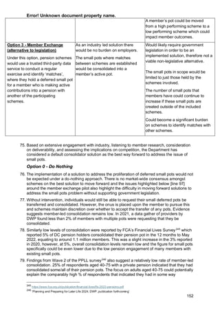 Error! Unknown document property name.
152
A member’s pot could be moved
from a high performing scheme to a
low performing scheme which could
impact member outcomes.
Option 3 - Member Exchange
(alternative to legislation)
Under this option, pension schemes
would use a trusted third-party data
service to conduct a regular
exercise and identify ‘matches’,
where they hold a deferred small pot
for a member who is making active
contributions into a pension with
another of the participating
schemes.
As an industry led solution there
would be no burden on employers.
The small pots where matches
between schemes are established
would be consolidated into a
member’s active pot.
Would likely require government
legislation in order to be an
implemented solution, therefore not a
viable non-legislative alternative.
The small pots in scope would be
limited to just those held by the
schemes involved.
The number of small pots that
members have could continue to
increase if these small pots are
created outside of the included
schemes.
Could become a significant burden
on schemes to identify matches with
other schemes.
75. Based on extensive engagement with industry, listening to member research, consideration
on deliverability, and assessing the implications on competition, the Department has
considered a default consolidator solution as the best way forward to address the issue of
small pots.
Option 0 - Do Nothing
76. The implementation of a solution to address the proliferation of deferred small pots would not
be expected under a do-nothing approach. There is no market-wide consensus amongst
schemes on the best solution to move forward and the issues highlighted below [line 97]
around the member exchange pilot also highlight the difficulty in moving forward solutions to
address the small pots problem without supporting government legislation.
77. Without intervention, individuals would still be able to request their small deferred pots be
transferred and consolidated. However, the onus is placed upon the member to pursue this
and schemes maintain discretion over whether to accept the transfer of any pots. Evidence
suggests member-led consolidation remains low. In 2021, a data gather of providers by
DWP found less than 2% of members with multiple pots were requesting that they be
consolidated.
78. Similarly low levels of consolidation were reported by FCA’s Financial Lives Survey245
which
reported 5% of DC pension holders consolidated their pension pot in the 12 months to May
2022, equating to around 1.1 million members. This was a slight increase in the 3% reported
in 2020, however, at 5%, overall consolidation levels remain low and the figure for small pots
specifically could be even lower due to the low pension engagement of many members with
existing small pots.
79. Findings from Wave 2 of the PPLL survey246
also suggest a relatively low rate of member-led
consolidation. 25% of respondents aged 40-75 with a private pension indicated that they had
consolidated some/all of their pension pots. The focus on adults aged 40-75 could potentially
explain the comparably high % of respondents that indicated they had in some way
245
https://www.fca.org.uk/publication/financial-lives/fls-2022-pensions.pdf
246
‘Planning and Preparing for Later Life 2024, DWP, publication forthcoming’
 