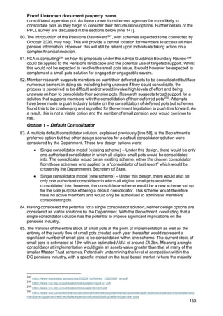 Error! Unknown document property name.
153
consolidated a pension pot. As those closer to retirement age may be more likely to
consolidate pots as they begin to consider their decumulation options. Further details of the
PPLL survey are discussed in the sections below [line 147].
80. The introduction of the Pensions Dashboard247
, with schemes expected to be connected by
October 2026, may help. This will provide a central location for members to access all their
pension information. However, this will still be reliant upon individuals taking action on a
complex financial decision.
81. FCA is consulting248
on how its proposals under the Advice Guidance Boundary Review249
could be applied to the Pensions landscape and the potential use of targeted support. Whilst
this would not be expected to resolve the small pots issue, it would however be expected to
complement a small pots solution for engaged or engageable savers.
82. Member research suggests members do want their deferred pots to be consolidated but face
numerous barriers in doing so, including being unaware if they could consolidate, the
process is perceived to be difficult and/or would involve high levels of effort and being
unaware on how to consolidate their pension pots. Research suggests broad support for a
solution that supports members with the consolidation of their deferred pots250
. Attempts
have been made to push industry to take on the consolidation of deferred pots but schemes
found this to be challenging and signalled for Government legislation to push this forward. As
a result, this is not a viable option and the number of small pension pots would continue to
rise.
Option 1 – Default Consolidator
83. A multiple default consolidator solution, explained previously [line 58], is the Department’s
preferred option but two other design scenarios for a default consolidator solution were
considered by the Department. These two design options were:
• Single consolidator model (existing scheme) – Under this design, there would be only
one authorised consolidator in which all eligible small pots would be consolidated
into. The consolidator would be an existing scheme, either the chosen consolidator
from those schemes who applied or a “consolidator of last resort” which would be
chosen by the Department’s Secretary of State.
• Single consolidator model (new scheme) – Under this design, there would also be
only one authorised consolidator in which all eligible small pots would be
consolidated into, however, the consolidator scheme would be a new scheme set up
for the sole purpose of being a default consolidator. This scheme would therefore
have no active members and would only be authorised to administer members’
consolidator pots.
84. Having considered the potential for a single consolidator solution, neither design options are
considered as viable solutions by the Department. With the Department, concluding that a
single consolidator solution has the potential to impose significant implications on the
pensions industry.
85. The transfer of the entire stock of small pots at the point of implementation as well as the
entirety of the yearly flow of small pots created each year thereafter would represent a
significant number of small pots to be consolidated within one scheme. The current stock of
small pots is estimated at 13m with an estimated AUM of around £4.3bn. Meaning a single
consolidator at implementation would gain an assets value greater than that of many of the
smaller Master Trust schemes. Potentially undermining the level of competition within the
DC pensions industry, with a specific impact on the trust-based market (where the majority
247
https://www.legislation.gov.uk/ukia/2022/81/pdfs/ukia_20220081_en.pdf
248
https://www.fca.org.uk/publication/consultation/cp24-27.pdf
249
https://www.fca.org.uk/publication/discussion/dp23-5.pdf
250
https://www.gov.uk/government/publications/understanding-member-engagement-with-workplace-pensions/understanding-
member-engagement-with-workplace-pensions#consolidating-deferred-pension-pots
 