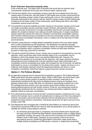 Error! Unknown document property name.
154
of the small pots are). The higher level of transfers that would also be required could
unnecessarily complicate the process and introduce higher ongoing costs.
86. The financial stability of the consolidator scheme could also be impacted due to the loss-
making nature of small pots, with pots below £1,000 largely seen as been uneconomical for
schemes. Absorbing a large number of loss-making pots, such as 13m small pots could be
financially detrimental to any scheme with the need for a large number of profit-making pots
to balance out the large number of loss-making pots, profit making pots that a new single
consolidator scheme would not have.
87. The potential for financial instability and wider impacts on the pension industry as the result
of a single consolidator solution could also impact members, with potential impacts on
member outcomes at retirement if a single consolidator was forced to increase charges to
address the unbalance between loss-making and profit-making pots. A single consolidator
solution would also remove the choice for members to choose their consolidator schemes,
with members instead having to consolidate into the only consolidator scheme unless they
actively pursued consolidation themselves, which is unlikely due to the high level of inertia
around pensions.
88. Therefore, going forward a multiple default consolidator solution is the only option design
that is under consideration by the Department. The distribution of small pots amongst
several consolidators should mitigate the distortive impacts of a single consolidator solution
and drive competition within a pensions consolidator market and help keep schemes
focused on improving outcomes for members.
89. Through the Small Pots Delivery Group, industry was consulted on the potential for a two-tier
approach, which would have seen some schemes apply to be a consolidator only for
members in which they already have a pre-existing relationship with. However, the
Department has decided not to proceed with this approach, with larger schemes indicating
during Delivery Group meetings that a two-tier approach would make authorisation as a
consolidator scheme considerably less viable and increased the risk of schemes not seeking
authorisation to act as a consolidator for the whole of the market. Instead, the focus is on a
single-tier authorisation approach which the Department believes will result in a more
competitive consolidator market that helps to support improved member outcomes.
Option 2 - Pot Follows Member
90. An alternative proposal was for Government to legislate to support a “Pot Follows Member”
(PfM) model which has been explored in depth. Under a PfM model, the Government could
expand on current primary powers (if required) to allow members’ small pots to be
automatically transferred into their active workplace pension scheme as members move
between employments. Under PfM when an individual is automatically enrolled into a new
DC workplace pension scheme, their new scheme would check whether they have an
existing deferred pension pot with another scheme. If they do, any existing pots would be
automatically transferred into the member’s new scheme (providing it meets the chosen
eligibility criteria for automatic consolidation).
91. If an individual left a pension scheme but didn’t commence pension contributions into a new
scheme (for example, due to a period of unemployment or opting out of their new employer’s
scheme), the pension pot would remain deferred until the individual were to recommence
employment and/or pension contributions. Individuals would have the right to opt-out of any
transfer under PfM.
92. The Department also envisages that a Small Pots Data Platform as mentioned above [line
70] would be required for PfM with the need for data standardisation and a central system to
facilitate the transfer of pots between schemes.
• As mentioned previously there is uncertainty around the infrastructure required and
the exact role that a Small Pots Data Platform would facilitate under a multiple default
consolidator solution, the same is the case for the involvement of a Small Pots Data
Platform under a PfM model. Therefore, for the purposes of this IA the same
assumptions around a Small Pots Data Platform have been made across both a
multiple default consolidator and PfM solution, however, in reality there would likely
 
