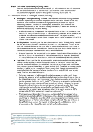 Error! Unknown document property name.
155
be some deviation between the two solutions, but any differences are unknown with
the role and infrastructure of a Small Pots Data Platform under a consolidator
solution continuing to be explored through the feasibility review [line 70].
93. There are a number of challenges, however, including:
• Moving to a poor performing scheme – As members would be moving between
schemes, depending on who their employer enrols them with, there is a risk that
members’ pots could be moved from a high-performing scheme into a poor-
performing scheme. This should be mitigated, somewhat, over time with the
proposed introduction of the Value for Money framework251
which will ensure all
members are receiving value for money.
o In a consolidated DC market with the implementation of the VFM framework, the
risk of pots being moved from high to low-performing schemes would be expected
to reduce and therefore the extent of the risk altered. The extent to which,
however, would depend on the future changes within the DC market and the VFM
offered by schemes.
• Pot Eligibility – Depending on the pot value threshold set for PfM eligibility, there is
the risk with the continued consolidation of small pots into members’ current active
pots that overtime if these active pots were to become deferred they could have a
value greater than the set threshold and therefore the pots would not be eligible for
consolidation under a PfM model and would remain deferred.
o In some instances, the same could occur under a default consolidator solution but
the risk is thought to be reduced in comparison as multiple deferred pots would
not being combined into an active pot that could subsequently become deferred.
• Liquidity – There could be the requirement for schemes to regularly transfer pots to
other schemes with the potential fast-paced nature of the labour market and the
potential for significant job churn especially for younger and lower-paid individuals
(which are considered more likely to create a small pot). Therefore, schemes may be
required to hold a higher proportion of liquid assets than they otherwise would in
order to facilitate the transfer of a large number of pots up to £1,000 on a regular
basis. This has a number of impacts:
o Schemes may need to hold greater liquidity to manage uncertain cash flows
leaving the scheme, which could potentially impact on investment returns (due to
the ‘illiquidity premium’ – an incremental return that compensates an investor for
owning an asset that is not highly liquid252
). Therefore, as a result, members within
these schemes could experience lower investment returns – this can be shown
through investment returns for younger savers being much greater than those
nearing retirement reflecting a mix of safer and liquid assets. CAPA data
estimated the average 5-year annualised return for a young saver was 8.5%
compared to 5.5% for someone 5 years from retirement253
.
o The impact would depend on the number and speed of transfers required, an
initial limit similar to the £1,000 limit proposed for a default consolidator solution
would help to mitigate the extent to which schemes experience impacts under a
liquidity risk due to the low value of pots being transferred. If the pot limit was to
be uplifted in due course, the impacts of a liquidity risk could become more
pronounced as the value of the pots being transferred increases.
251
https://www.gov.uk/government/consultations/value-for-money-a-framework-on-metrics-standards-and-disclosures/value-
for-money-a-framework-on-metrics-standards-and-disclosures
252
For example see empirical estimation of the ‘illiquidity premium’ by Amihud et al. (2015):
https://www.sciencedirect.com/science/article/abs/pii/S0304405X15000483
253
https://capa-data.com/ca-master-trust-gpp-defaults-report-key-findings/ (CAPA Master Trust and GPP Defaults Report
2024)
 