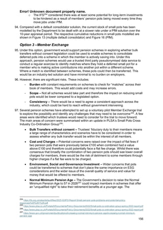 Error! Unknown document property name.
156
o The IFS254
considered there was at least some potential for long-term investments
to be hindered as a result of members’ pension pots being moved every time they
move jobs under PfM.
94. Compared with a default consolidator solution, the current stock of small pots has been
modelled by the Department to be dealt with at a slower rate under a PfM solution over the
10-year appraisal period. The respective cumulative reductions in small pots modelled are
shown in Figure 13 (multiple default consolidator) and Figure 16 (PfM).
Option 3 –Member Exchange
95. Under this option, government would support pension schemes in exploring whether bulk
transfers without consent legislation could be used to enable schemes to consolidate
deferred pots into a scheme in which the member is actively saving into. Under this
approach, pension schemes would use a trusted third party pseudonymised data service to
conduct a regular exercise to identify matches where they hold a deferred small pot for a
member who is making active contributions into another pot within a different scheme.
Where a match is identified between schemes, these pots could then be transferred. This
would be an industry-led solution and have minimal to no burden on employers.
96. However, there are significant risks. These includes:
- Burden with constant requirements on schemes to check for “matches” across their
book of members. This would add costs and may increase errors.
- Scope – Not all schemes would take part and therefore the impact on reducing small
pots would be lower compared to a legislated option.
- Consistency – There would be a need to agree a consistent approach across the
industry, which could be hard to reach without government intervening.
97. Several pension schemes have attempted to set up a voluntary pilot Member Exchange trial
to explore the possibility and identify any challenges that may need to be overcome255
. A few
areas were identified which trustees would need to consider for the trial to move forward.
The main areas of concern were summarised within an update in PLSA’s Small Pots Cross
Industry Co-Ordination Group256
:
• Bulk Transfers without consent – Trustees’ fiduciary duty to their members means
a large range of characteristics and scenarios have to be considered in-order to
assess whether any bulk transfer would be within the interest of all members.
• Cost and Charges – Potential concerns were raised over the impact of flat fees if
two pension pots that were previously below £100 when combined had a value
above £100 and therefore could potentially face a flat fee charge. Whilst there was
consensus that broadly the combination of two pension pots should see lower overall
charges for members, there would be the risk of detriment to some members through
higher charges if a flat fee were to be charged.
• Environment, Social and Governance Investment – Wider concerns that pots
could be transferred to schemes that don’t place the same importance on ESG
considerations and the wider issue of the overall quality of service and value for
money that would be offered to members.
• Normal Minimum Pension Age – The Government’s decision to raise the Normal
Minimum Pension Age to 57 in 2028257
could impact members in schemes that offer
an “unqualified right” to take their retirement benefits at a younger age. The
254
https://ifs.org.uk/sites/default/files/2025-02/IFS-Report-Small-pension-pots-problems-and-potential-policy-
responses%20%281%29.pdf
255
https://www.plsa.co.uk/Portals/0/Documents/Policy-Documents/2022/Small-pots-co-ordination-group-spring-2022-report.pdf
256
https://www.plsa.co.uk/Portals/0/Documents/Policy-Documents/2022/Small-pots-co-ordination-group-spring-2022-report.pdf
257
https://www.gov.uk/government/publications/increasing-normal-minimum-pension-age/increasing-normal-minimum-
pension-age
 