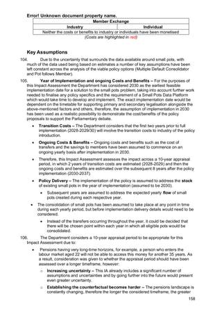 Error! Unknown document property name.
158
Member Exchange
Industry Individual
Neither the costs or benefits to industry or individuals have been monetised
(Costs are highlighted in red)
Key Assumptions
104. Due to the uncertainty that surrounds the data available around small pots, with
much of the data used being based on estimates a number of key assumptions have been
left constant across the analysis of the viable policy options (Multiple Default Consolidator
and Pot follows Member).
105. Year of Implementation and ongoing Costs and Benefits – For the purposes of
this Impact Assessment the Department has considered 2030 as the earliest feasible
implementation date for a solution to the small pots problem, taking into account further work
needed to finalise any policy specifics and the requirement of a Small Pots Data Platform
which would take time to develop and implement. The exact implementation date would be
dependent on the timetable for supporting primary and secondary legalisation alongside the
above-mentioned factors and others, therefore, the assumption of implementation in 2030
has been used as a realistic possibility to demonstrate the cost/benefits of the policy
proposals to support the Parliamentary debate.
• Transition Costs – The Department considers that the first two years prior to full
implementation (2028-2029/30) will involve the transition costs to industry of the policy
introduction.
• Ongoing Costs & Benefits – Ongoing costs and benefits such as the cost of
transfers and the savings to members have been assumed to commence on an
ongoing yearly basis after implementation in 2030.
• Therefore, this Impact Assessment assesses the impact across a 10-year appraisal
period, in which 2 years of transition costs are estimated (2028-2029) and then the
ongoing costs and benefits are estimated over the subsequent 8 years after the policy
implementation (2030-2037).
• Policy Delivery – The implementation of the policy is assumed to address the stock
of existing small pots in the year of implementation (assumed to be 2030).
• Subsequent years are assumed to address the expected yearly flow of small
pots created during each respective year.
• The consolidation of small pots has been assumed to take place at any point in time
during each yearly period, but before implementation delivery details would need to be
considered.
• Instead of the transfers occurring throughout the year, it could be decided that
there will be chosen point within each year in which all eligible pots would be
consolidated.
106. The Department considers a 10-year appraisal period to be appropriate for this
Impact Assessment due to:
• Pensions having very long-time horizons, for example, a person who enters the
labour market aged 22 will not be able to access this money for another 35 years. As
a result, consideration was given to whether the appraisal period should have been
assessed over a longer timeframe, however:
o Increasing uncertainty – This IA already includes a significant number of
assumptions and uncertainties and by going further into the future would present
even greater uncertainty.
o Establishing the counterfactual becomes harder – The pensions landscape is
constantly changing, therefore the longer the considered timeframe, the greater
 