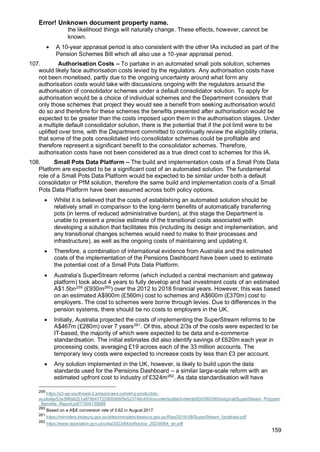 Error! Unknown document property name.
159
the likelihood things will naturally change. These effects, however, cannot be
known.
• A 10-year appraisal period is also consistent with the other IAs included as part of the
Pension Schemes Bill which all also use a 10-year appraisal period.
107. Authorisation Costs – To partake in an automated small pots solution, schemes
would likely face authorisation costs levied by the regulators. Any authorisation costs have
not been monetised, partly due to the ongoing uncertainty around what form any
authorisation costs would take with discussions ongoing with the regulators around the
authorisation of consolidator schemes under a default consolidator solution. To apply for
authorisation would be a choice of individual schemes and the Department considers that
only those schemes that project they would see a benefit from seeking authorisation would
do so and therefore for these schemes the benefits presented after authorisation would be
expected to be greater than the costs imposed upon them in the authorisation stages. Under
a multiple default consolidator solution, there is the potential that if the pot limit were to be
uplifted over time, with the Department committed to continually review the eligibility criteria,
that some of the pots consolidated into consolidator schemes could be profitable and
therefore represent a significant benefit to the consolidator schemes. Therefore,
authorisation costs have not been considered as a true direct cost to schemes for this IA.
108. Small Pots Data Platform – The build and implementation costs of a Small Pots Data
Platform are expected to be a significant cost of an automated solution. The fundamental
role of a Small Pots Data Platform would be expected to be similar under both a default
consolidator or PfM solution, therefore the same build and implementation costs of a Small
Pots Data Platform have been assumed across both policy options.
• Whilst it is believed that the costs of establishing an automated solution should be
relatively small in comparison to the long-term benefits of automatically transferring
pots (in terms of reduced administrative burden), at this stage the Department is
unable to present a precise estimate of the transitional costs associated with
developing a solution that facilitates this (including its design and implementation, and
any transitional changes schemes would need to make to their processes and
infrastructure), as well as the ongoing costs of maintaining and updating it.
• Therefore, a combination of international evidence from Australia and the estimated
costs of the implementation of the Pensions Dashboard have been used to estimate
the potential cost of a Small Pots Data Platform.
• Australia’s SuperStream reforms (which included a central mechanism and gateway
platform) took about 4 years to fully develop and had investment costs of an estimated
A$1.5bn259
(£930m260
) over the 2012 to 2018 financial years. However, this was based
on an estimated A$900m (£560m) cost to schemes and A$600m (£370m) cost to
employers. The cost to schemes were borne through levies. Due to differences in the
pension systems, there should be no costs to employers in the UK.
• Initially, Australia projected the costs of implementing the SuperStream reforms to be
A$467m (£280m) over 7 years261
. Of this, about 2/3s of the costs were expected to be
IT-based, the majority of which were expected to be data and e-commerce
standardisation. The initial estimates did also identify savings of £620m each year in
processing costs, averaging £19 across each of the 33 million accounts. The
temporary levy costs were expected to increase costs by less than £3 per account.
• Any solution implemented in the UK, however, is likely to build upon the data
standards used for the Pensions Dashboard – a similar large-scale reform with an
estimated upfront cost to industry of £324m262
. As data standardisation will have
259
https://s3-ap-southeast-2.amazonaws.com/ehq-production-
australia/53e3f6fa82b1a879b47722905068f5e523748c45/documents/attachments/000/062/060/original/SuperStream_Program
_Benefits_Report.pdf?1504139268
260
Based on a A$/£ conversion rate of 0.62 in August 2017.
261
https://ministers.treasury.gov.au/sites/ministers.treasury.gov.au/files/2019-08/SuperStream_factsheet.pdf
262
https://www.legislation.gov.uk/ukia/2023/64/pdfs/ukia_20230064_en.pdf
 