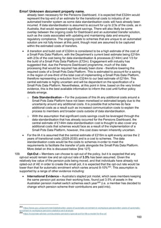 Error! Unknown document property name.
160
already been necessary for the Pensions Dashboard, it is expected that £324m would
represent the top-end of an estimate for the transitional costs to industry of an
automated transfer system as some data standardisation costs will have already been
incurred. If data standardisation is assumed to account for up to 2/3s of the costs, as in
Australia, that would represent significant savings. There will also likely be some
overlap between the ongoing costs for Dashboard and an automated transfer solution,
such as the costs associated with updating and maintaining data and ensuring
regulatory compliance. The ongoing costs to schemes that are unique to an automated
solution are not fully known at this point, though most are assumed to be captured
within the estimated costs of transfers.
• A transition and build cost of £324m is considered to be a high estimate of the cost of
a Small Pots Data Platform, with the Department’s current best estimate being £216m
with 2/3s of the cost being for data standardisation & processes (£144m) and 1/3 for
the build of a Small Pots Data Platform (£72m). Engagement with industry has
suggested that, due the Pensions Dashboard programme, much of the data
processing that would be required has already been done - therefore lowering the
required costs of a Small Pots Data Platform. This is estimated to account for a saving
in the region of one-third of the total cost of implementing a Small Pots Data Platform,
therefore representing a reduction from £324m to our best estimate of £216m. This
central estimate is highly uncertain and will be dependent on the specification of a
Small Pots Data Platform. Nevertheless, at this point in time, based on the very limited
evidence, this is the best available information to inform the cost until further policy
details emerge.
o Data Standardisation – For the purposes of this IA any additional costs around a
Small Pots Data Platform have not been monetised or estimated largely due to the
uncertainty around any additional costs. It is possible that schemes do face
additional costs as a result such as increased communication costs to explain the
process to members and broader costs outside of data standardisation.
o With the assumption that significant costs savings could be leveraged through the
data standardisation that has already occurred for the Pensions Dashboard, the
central estimate of £144m data standardisation cost is thought to also cover any
additional costs that schemes would face as a result of the implementation of a
Small Pots Data Platform, however, this cost does remain inherently uncertain.
• For the IA it is assumed that the central estimate of £216m is split evenly across the 2
years of transitional costs (2028-2030) and is a cost to schemes. The data
standardisation costs would be the costs to schemes in-order to meet the
requirements to facilitate the transfer of pots alongside the Small Pots Data Platform.
More detail on this is discussed below [line 127].
109. Opt-Out – Members can choose to opt-out of the policy, but it is expected that any
opt-out would remain low and an opt-out rate of 3.5% has been assumed. Given the
relatively low value of the pension pots being moved, and that individuals have already not
opted-out of AE in order to create the small pot, it is expected that the opt-out rate would be
lower than that for automatic enrolment which varies around 8-10%263
. This assumption is
supported by a range of other evidence including:
• International Evidence – Australia’s stapled pot model, which sees members keeping
the same pension pot across their working lives, found just 3.5% of assets in the
Australian pension market switch schemes each year264
(i.e. a member has decided to
change which pension scheme their contributions are paid into).
263
https://www.gov.uk/government/statistics/ten-years-of-automatic-enrolment-in-workplace-pensions/ten-years-of-automatic-
enrolment-in-workplace-pensions-statistics-and-analysis
264
https://corporate-adviser.com/australia-pensions-special-pot-for-life-a-model-for-the-uk/
 