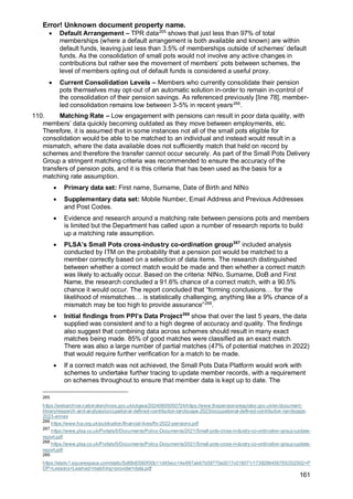 Error! Unknown document property name.
161
• Default Arrangement – TPR data265
shows that just less than 97% of total
memberships (where a default arrangement is both available and known) are within
default funds, leaving just less than 3.5% of memberships outside of schemes’ default
funds. As the consolidation of small pots would not involve any active changes in
contributions but rather see the movement of members’ pots between schemes, the
level of members opting out of default funds is considered a useful proxy.
• Current Consolidation Levels – Members who currently consolidate their pension
pots themselves may opt-out of an automatic solution in-order to remain in-control of
the consolidation of their pension savings. As referenced previously [line 78], member-
led consolidation remains low between 3-5% in recent years266
.
110. Matching Rate – Low engagement with pensions can result in poor data quality, with
members’ data quickly becoming outdated as they move between employments, etc.
Therefore, it is assumed that in some instances not all of the small pots eligible for
consolidation would be able to be matched to an individual and instead would result in a
mismatch, where the data available does not sufficiently match that held on record by
schemes and therefore the transfer cannot occur securely. As part of the Small Pots Delivery
Group a stringent matching criteria was recommended to ensure the accuracy of the
transfers of pension pots, and it is this criteria that has been used as the basis for a
matching rate assumption.
• Primary data set: First name, Surname, Date of Birth and NINo
• Supplementary data set: Mobile Number, Email Address and Previous Addresses
and Post Codes.
• Evidence and research around a matching rate between pensions pots and members
is limited but the Department has called upon a number of research reports to build
up a matching rate assumption.
• PLSA’s Small Pots cross-industry co-ordination group267
included analysis
conducted by ITM on the probability that a pension pot would be matched to a
member correctly based on a selection of data items. The research distinguished
between whether a correct match would be made and then whether a correct match
was likely to actually occur. Based on the criteria: NINo, Surname, DoB and First
Name, the research concluded a 91.6% chance of a correct match, with a 90.5%
chance it would occur. The report concluded that “forming conclusions… for the
likelihood of mismatches… is statistically challenging, anything like a 9% chance of a
mismatch may be too high to provide assurance”268
.
• Initial findings from PPI’s Data Project269
show that over the last 5 years, the data
supplied was consistent and to a high degree of accuracy and quality. The findings
also suggest that combining data across schemes should result in many exact
matches being made. 85% of good matches were classified as an exact match.
There was also a large number of partial matches (47% of potential matches in 2022)
that would require further verification for a match to be made.
• If a correct match was not achieved, the Small Pots Data Platform would work with
schemes to undertake further tracing to update member records, with a requirement
on schemes throughout to ensure that member data is kept up to date. The
265
https://webarchive.nationalarchives.gov.uk/ukgwa/20240605050724/https://www.thepensionsregulator.gov.uk/en/document-
library/research-and-analysis/occupational-defined-contribution-landscape-2023/occupational-defined-contribution-landscape-
2023-annex
266
https://www.fca.org.uk/publication/financial-lives/fls-2022-pensions.pdf
267
https://www.plsa.co.uk/Portals/0/Documents/Policy-Documents/2021/Small-pots-cross-industry-co-ordination-group-update-
report.pdf
268
https://www.plsa.co.uk/Portals/0/Documents/Policy-Documents/2021/Small-pots-cross-industry-co-ordination-group-update-
report.pdf
269
https://static1.squarespace.com/static/5d88d0560f00b11d45ecc14e/t/67ab67b59770e3017c018071/1739286456765/202502+P
DP+Lessons+Learned+matching+provider+data.pdf
 
