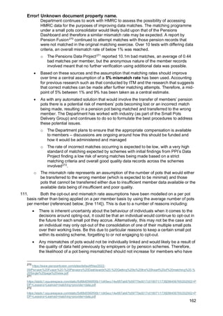 Error! Unknown document property name.
162
Department continues to work with HMRC to assess the possibility of accessing
HMRC data for the purposes of improving data matches. The matching programme
under a small pots consolidator would likely build upon that of the Pensions
Dashboard and therefore a similar mismatch rate may be expected. A report by
Pension Fusion270
continued to attempt matches with those pension records that
were not matched in the original matching exercise. Over 10 tests with differing data
criteria, an overall mismatch rate of below 1% was reached.
o The Pensions Data Project271
reported 10.1m bad matches, an average of 0.44
bad matches per member, but the anonymous nature of the member records
involved meant that no further verification using additional data was possible.
• Based on these sources and the assumption that matching rates should improve
over time a central assumption of a 5% mismatch rate has been used. Accounting
for previous research such as that conducted by ITM and the research that suggests
that correct matches can be made after further matching attempts. Therefore, a mid-
point of 5% between 1% and 9% has been taken as a central estimate.
• As with any automated solution that would involve the transfer of members’ pension
pots there is a potential risk of members’ pots becoming lost or an incorrect match
being made, resulting in a pension pot being matched and transferred to the wrong
member. The Department has worked with industry (as part of the Small Pots
Delivery Group) and continues to do so to formulate the best procedures to address
these potential issues.
o The Department plans to ensure that the appropriate compensation is available
to members – discussions are ongoing around how this should be funded and
how it would be administered and managed
o The rate of incorrect matches occurring is expected to be low, with a very high
standard of matching expected by schemes with initial findings from PPI’s Data
Project finding a low risk of wrong matches being made based on a strict
matching criteria and overall good quality data records across the schemes
involved272
.
o The mismatch rate represents an assumption of the number of pots that would either
be transferred to the wrong member (which is expected to be minimal) and those
pots that cannot be transferred either due to insufficient member data available or the
available data being of insufficient and poor quality.
111. Both the opt-out and mismatch rate assumptions have been modelled on a per pot
basis rather than being applied on a per member basis by using the average number of pots
per member (referenced below, [line 114]). This is due to a number of reasons including:
• There is inherent uncertainty about the behaviour of individuals when it comes to the
decisions around opting-out, it could be that an individual would continue to opt-out in
the future for each small pot they accrue. Alternatively, this may not be the case and
an individual may only opt-out of the consolidation of one of their multiple small pots
over their working lives. Be this due to particular reasons to keep a certain small pot
within its existing scheme, forgetting to or not engaging to opt-out.
• Any mismatches of pots would not be individually linked and would likely be a result of
the quality of data held previously by employers or by pension schemes. Therefore,
the likelihood of a pot being mismatched should not increase for members who have
270
https://www.pensionfusion.com/sites/default/files/2022-
09/Pension%20Fusion%20-%20Pensions%20Dashboards%20-%20Getting%20to%20the%20heart%20of%20matching%20-%
20Single%20page%20view.pdf
271
https://static1.squarespace.com/static/5d88d0560f00b11d45ecc14e/t/67ab67b59770e3017c018071/1739286456765/202502+P
DP+Lessons+Learned+matching+provider+data.pdf
272
https://static1.squarespace.com/static/5d88d0560f00b11d45ecc14e/t/67ab67b59770e3017c018071/1739286456765/202502+P
DP+Lessons+Learned+matching+provider+data.pdf
 