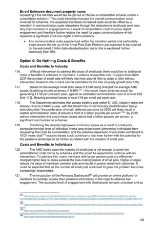 Error! Unknown document property name.
164
requesting if the member would like to opt-out or choose a consolidator scheme (under a
consolidator solution). This could therefore increase the overall communication costs
involved for schemes. It is expected that these increased costs would be offset by a
reduction in communication costs elsewhere through the reduction in small pots over time.
Any improvements in engagement as a result of consolidation could improve digital
engagement and therefore further reduce the need for paper communications which
represent a significant cost over digital communications.
• Any communication costs experienced within the transition period and particularly
those around the set up of the Small Pots Data Platform are assumed to be covered
by the estimated £144m data standardisation costs, this is explained further
previously [line 108].
Option 0: Do Nothing Costs & Benefits
Costs and Benefits to Industry
116. Without intervention to address the issue of small pots there would be no additional
costs or benefits to schemes or members. Evidence shows that over 10 years from 2028-
2037 the number of small pots will likely rise from around 18m to close to 30m without
intervention based on the current central estimates for the rate of yearly growth [line 128].
117. Based on the average small pots value of £330 being charged the average AMC
across Qualifying bundle schemes of 0.48%277
- this would mean schemes would be
generating £1.58 per pot each year, against an estimated administration cost of around £20
[line 112]. Meaning potential losses of over £18 per small pot each year.
118. The Department estimates that across existing pots below £1,000, industry costs are
already close to £240m a year, with the Small Pots Cross Industry Co-Ordination Group
estimating that “the proliferation of small, deferred pensions by 2030 will likely result in
wasted administration costs of around a third of a billion pounds per annum”278
. By 2038,
without intervention this could mean losses above half a billion pounds per annum, a
significant cost burden on schemes.
119. Combining the already high levels of industry losses as a result of small pots
alongside the high level of individual inertia around pensions (preventing individuals from
requesting their pots be consolidated) and the potential expansion of automatic enrolment to
18-21 years olds279
industry losses could continue to rise even further with the potential for
the pensions landscape to be further inundated with the creation of small pots.
Costs and Benefits to Individuals
120. The AMC levied upon the majority of small pots is not enough to cover the
administration costs borne by schemes and this would be expected to continue with no
intervention. To address this, many members with larger pension pots are effectively
charged higher fees to cross-subside the loss-making nature of small pots. Higher charges
reduce the value of members’ pension pots and results in poorer retirement outcomes. It
could be expected that as the number of small pots continued to grow this problem becomes
increasingly exacerbated.
121. The introduction of the Pensions Dashboard280
will provide an online platform for
members to centrally access their pensions information, in the hope to address low
engagement. The expected level of engagement with Dashboards remains uncertain and as
277
https://www.gov.uk/government/publications/pension-charges-survey-2020-charges-in-defined-contribution-pension-
schemes/pension-charges-survey-2020-charges-in-defined-contribution-pension-schemes#member-borne-charges-within-the-
cap
278
https://www.plsa.co.uk/Policy-and-Research/Document-library/Small-pots-cross-industry-co-ordination-group-Spring-2022-
report
279
https://commonslibrary.parliament.uk/research-
briefings/sn06417/#:~:text=A%20review%20of%20the%20policy,changes%20in%20the%20mid%2D2020s.
280
https://www.pensionsdashboardsprogramme.org.uk/
 