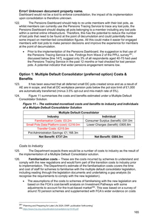 Error! Unknown document property name.
165
Dashboard would not be a tool to enforce consolidation, the impact of its implementation
upon consolidation is therefore unknown.
122. The Pensions Dashboard should help to re-unite members with their lost pots, as
whilst members can currently use the Pensions Tracing Service to trace any lost pots, the
Pensions Dashboard should display all pots belonging to a member including any lost pots
within a central online infrastructure. Therefore, this has the potential to reduce the number
of lost pots that need to be found at the point of decumulation and could potentially have
some impact on member-led consolidation figures. All this could make it easier for engaged
members with lost pots to make pension decisions and improve the experience for members
at the point of decumulation.
• Prior to the implementation of the Pensions Dashboard, the suggestion is that use of
the Pensions Tracing Service is low. Findings from Wave 2 of the PPLL survey281
,
discussed below [line 147], suggest only 3% of all respondents aged 40-75 had used
the Pensions Tracing Service in the past 12 months or had checked for lost pension
pots. A potential indicator that wider pensions engagement remains low.
Option 1: Multiple Default Consolidator (preferred option) Costs &
Benefits
123. It has been assumed that all deferred small DC pots created since and as a result of
AE are in scope, and that all DC workplace pension pots below the pot size limit of £1,000
are automatically transferred (minus 3.5% opt-out and mis-match rate of 5%).
124. Figure 11 summarises the costs and benefits estimated under a Multiple Default
Consolidator Solution.
Figure 11 – The estimated monetised costs and benefits to industry and individuals
of a Multiple Default Consolidator Solution
Multiple Default Consolidator
Industry Individual
Familiarisation Costs: £0.2m Consumer Surplus (benefit): £81.0m
Small Pots Data Platform (cost): £216.0m Lower Charges (benefit): £805.8m
Transfer Costs: £215.0m
Pot Administration Savings: £1,168.3m
Net Benefit: £737.2m Net Benefit: £886.9m
Costs to Industry
125. The Department expects there would be a number of costs to industry as the result of
the implementation of a Multiple Default Consolidator solution.
126. Familiarisation costs – These are the costs incurred by schemes to understand and
comply with the new regulations and would form part of the transition costs to industry prior
to implementation. The Department’s estimate of the familiarisation costs covers the time
and cost of staff for schemes to familiarise with the multiple default consolidator legislation,
including reading through the legislation documents and undertaking a gap analysis (to
recognise the requirements to comply with the new legislation).
• The assumptions of the costs to schemes of familiarising with the new legislation are
based on the FCA’s cost-benefit analysis on Investment Pathways with some
adjustments to account for the trust-based market282
. This was based on a survey of
around 70 pension schemes and supplemented with FCA’s wider evidence on costs
281
‘Planning and Preparing for Later Life 2024, DWP, publication forthcoming’
282
https://www.fca.org.uk/publication/consultation/cp19-05.pdf
 