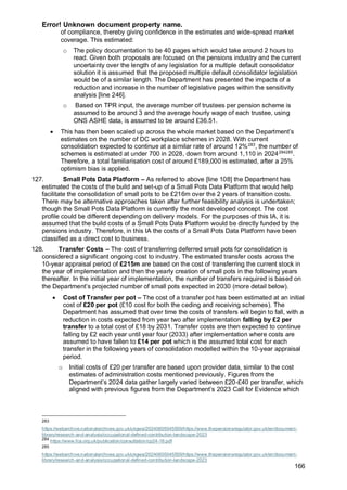 Error! Unknown document property name.
166
of compliance, thereby giving confidence in the estimates and wide-spread market
coverage. This estimated:
o The policy documentation to be 40 pages which would take around 2 hours to
read. Given both proposals are focused on the pensions industry and the current
uncertainty over the length of any legislation for a multiple default consolidator
solution it is assumed that the proposed multiple default consolidator legislation
would be of a similar length. The Department has presented the impacts of a
reduction and increase in the number of legislative pages within the sensitivity
analysis [line 246].
o Based on TPR input, the average number of trustees per pension scheme is
assumed to be around 3 and the average hourly wage of each trustee, using
ONS ASHE data, is assumed to be around £36.51.
• This has then been scaled up across the whole market based on the Department’s
estimates on the number of DC workplace schemes in 2028. With current
consolidation expected to continue at a similar rate of around 12%283
, the number of
schemes is estimated at under 700 in 2028, down from around 1,110 in 2024284285
.
Therefore, a total familiarisation cost of around £189,000 is estimated, after a 25%
optimism bias is applied.
127. Small Pots Data Platform – As referred to above [line 108] the Department has
estimated the costs of the build and set-up of a Small Pots Data Platform that would help
facilitate the consolidation of small pots to be £216m over the 2 years of transition costs.
There may be alternative approaches taken after further feasibility analysis is undertaken;
though the Small Pots Data Platform is currently the most developed concept. The cost
profile could be different depending on delivery models. For the purposes of this IA, it is
assumed that the build costs of a Small Pots Data Platform would be directly funded by the
pensions industry. Therefore, in this IA the costs of a Small Pots Data Platform have been
classified as a direct cost to business.
128. Transfer Costs – The cost of transferring deferred small pots for consolidation is
considered a significant ongoing cost to industry. The estimated transfer costs across the
10-year appraisal period of £215m are based on the cost of transferring the current stock in
the year of implementation and then the yearly creation of small pots in the following years
thereafter. In the initial year of implementation, the number of transfers required is based on
the Department’s projected number of small pots expected in 2030 (more detail below).
• Cost of Transfer per pot – The cost of a transfer pot has been estimated at an initial
cost of £20 per pot (£10 cost for both the ceding and receiving schemes). The
Department has assumed that over time the costs of transfers will begin to fall, with a
reduction in costs expected from year two after implementation falling by £2 per
transfer to a total cost of £18 by 2031. Transfer costs are then expected to continue
falling by £2 each year until year four (2033) after implementation where costs are
assumed to have fallen to £14 per pot which is the assumed total cost for each
transfer in the following years of consolidation modelled within the 10-year appraisal
period.
o Initial costs of £20 per transfer are based upon provider data, similar to the cost
estimates of administration costs mentioned previously. Figures from the
Department’s 2024 data gather largely varied between £20-£40 per transfer, which
aligned with previous figures from the Department’s 2023 Call for Evidence which
283
https://webarchive.nationalarchives.gov.uk/ukgwa/20240605045559/https://www.thepensionsregulator.gov.uk/en/document-
library/research-and-analysis/occupational-defined-contribution-landscape-2023
284
https://www.fca.org.uk/publication/consultation/cp24-16.pdf
285
https://webarchive.nationalarchives.gov.uk/ukgwa/20240605045559/https://www.thepensionsregulator.gov.uk/en/document-
library/research-and-analysis/occupational-defined-contribution-landscape-2023
 