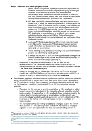 Error! Unknown document property name.
169
year is based upon provider figures provided to the Department and
therefore whilst the data does encompass the majority of the largest
schemes in which the issue of small pots is thought to be
concentrated within, there will be inevitably a number of small pots
that have been and will be created each year outside of the schemes
encompassed within the data available to the Department.
❖ RTI data from HMRC has therefore been used as a complimentary
data source to bridge the under-representation of schemes within the
Department’s data. RTI data can confirm the rate in which individuals
have stopped saving into a pension pot, with the Department using
data across 2020-2022 to estimate the number of stopped saving
instances that would have likely resulted in a small pot being created.
RTI data is able to cover instances of small pots being created
outside the largest schemes with NINos (National Insurance
Numbers) used to track the months individuals are contributing into a
workplace pension.
❖ Analysis of RTI data suggests around 1.5m small pots are created
every 12 months, however, the RTI data doesn’t contain pension
wealth information and therefore may be a slight overestimate as
relies on 2 key assumptions:
❖ Those stopping saving do not subsequently save again into the same
pension pot within the 12-month period.
❖ Earnings are assumed to be in line with upper banded earnings289
of
the data and savings in-line with AE minimum contributions of 8%290
(minus lower level of qualifying earnings291
)
o In response to the potential overestimation of the RTI data and the
underestimation of the Department’s estimates based on provider data, an
average between the two data sources has been taken which equates to around
1.3m small pots created each year.
o Under this estimate, without intervention, there would be 30m pots worth less
than £1,000 by 2037 (2024 Earnings Terms) and at implementation of 2030 the
number of small pots is estimated to be around 20.8m small pots.
• As mentioned previously, the Department recognises that the small pots figures gathered
as part of the 2023 call for evidence and 2024 data gather do not cover the entirety of
the DC market and therefore do not represent the entire number of current small pots,
but the Department considers the estimate of 13m in 2024 to be the best estimate
available.
o Therefore, it is this estimate to which the yearly flow of 1.3m small pots is added
to each year and forms the basis for the calculation of small pots at the point of
implementation. The yearly flow of 1.3m small pots figure looks to account for the
missing data from smaller schemes on a yearly basis and therefore it was
deemed most appropriate to use the Department’s current best estimate of 13m
small pots as the starting point for the projected number of small pots by
implementation.
o The implications of not accounting for additional small pots outside the current
stock estimate of 13m are thought to be limited with the majority of small pots
expected to have been captured in the data provided to the Department by
289
Earning bands are as follows: £10,000 - £19,999, £20,000 - £29,0000, £30,000 - £39,999, £40,000 - £49,999, £50,000 -
£59,999, £60,000+ (assumed to earn £69,999)
290
https://www.gov.uk/government/publications/automatic-enrolment-review-of-the-earnings-trigger-and-qualifying-earnings-
band-for-202324/review-of-the-automatic-enrolment-earnings-trigger-and-qualifying-earnings-band-for-202324-supporting-
analysis
291
https://www.thepensionsregulator.gov.uk/en/employers/new-employers/im-an-employer-who-has-to-provide-a-
pension/declare-your-compliance/ongoing-duties-for-employers-/earnings-thresholds
 