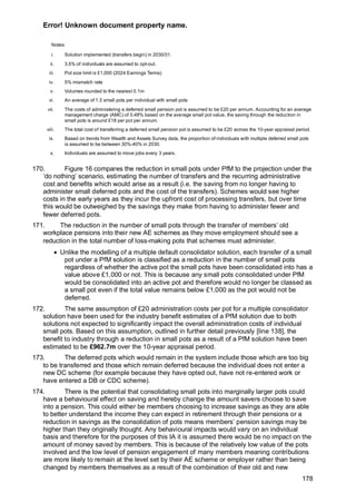 Error! Unknown document property name.
178
Notes:
i. Solution implemented (transfers begin) in 2030/31.
ii. 3.5% of individuals are assumed to opt-out.
iii. Pot size limit is £1,000 (2024 Earnings Terms)
iv. 5% mismatch rate
v. Volumes rounded to the nearest 0.1m
vi. An average of 1.3 small pots per individual with small pots
vii. The costs of administering a deferred small pension pot is assumed to be £20 per annum. Accounting for an average
management charge (AMC) of 0.48% based on the average small pot value, the saving through the reduction in
small pots is around £18 per pot per annum.
viii. The total cost of transferring a deferred small pension pot is assumed to be £20 across the 10-year appraisal period.
ix. Based on trends from Wealth and Assets Survey data, the proportion of individuals with multiple deferred small pots
is assumed to be between 30%-40% in 2030.
x. Individuals are assumed to move jobs every 3 years.
170. Figure 16 compares the reduction in small pots under PfM to the projection under the
‘do nothing’ scenario, estimating the number of transfers and the recurring administrative
cost and benefits which would arise as a result (i.e. the saving from no longer having to
administer small deferred pots and the cost of the transfers). Schemes would see higher
costs in the early years as they incur the upfront cost of processing transfers, but over time
this would be outweighed by the savings they make from having to administer fewer and
fewer deferred pots.
171. The reduction in the number of small pots through the transfer of members’ old
workplace pensions into their new AE schemes as they move employment should see a
reduction in the total number of loss-making pots that schemes must administer.
• Unlike the modelling of a multiple default consolidator solution, each transfer of a small
pot under a PfM solution is classified as a reduction in the number of small pots
regardless of whether the active pot the small pots have been consolidated into has a
value above £1,000 or not. This is because any small pots consolidated under PfM
would be consolidated into an active pot and therefore would no longer be classed as
a small pot even if the total value remains below £1,000 as the pot would not be
deferred.
172. The same assumption of £20 administration costs per pot for a multiple consolidator
solution have been used for the industry benefit estimates of a PfM solution due to both
solutions not expected to significantly impact the overall administration costs of individual
small pots. Based on this assumption, outlined in further detail previously [line 138], the
benefit to industry through a reduction in small pots as a result of a PfM solution have been
estimated to be £962.7m over the 10-year appraisal period.
173. The deferred pots which would remain in the system include those which are too big
to be transferred and those which remain deferred because the individual does not enter a
new DC scheme (for example because they have opted out, have not re-entered work or
have entered a DB or CDC scheme).
174. There is the potential that consolidating small pots into marginally larger pots could
have a behavioural effect on saving and hereby change the amount savers choose to save
into a pension. This could either be members choosing to increase savings as they are able
to better understand the income they can expect in retirement through their pensions or a
reduction in savings as the consolidation of pots means members’ pension savings may be
higher than they originally thought. Any behavioural impacts would vary on an individual
basis and therefore for the purposes of this IA it is assumed there would be no impact on the
amount of money saved by members. This is because of the relatively low value of the pots
involved and the low level of pension engagement of many members meaning contributions
are more likely to remain at the level set by their AE scheme or employer rather than being
changed by members themselves as a result of the combination of their old and new
 