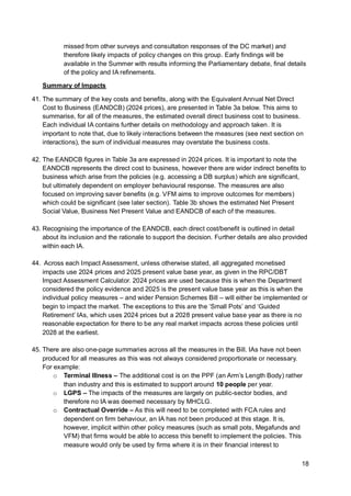 18
missed from other surveys and consultation responses of the DC market) and
therefore likely impacts of policy changes on this group. Early findings will be
available in the Summer with results informing the Parliamentary debate, final details
of the policy and IA refinements.
Summary of Impacts
41. The summary of the key costs and benefits, along with the Equivalent Annual Net Direct
Cost to Business (EANDCB) (2024 prices), are presented in Table 3a below. This aims to
summarise, for all of the measures, the estimated overall direct business cost to business.
Each individual IA contains further details on methodology and approach taken. It is
important to note that, due to likely interactions between the measures (see next section on
interactions), the sum of individual measures may overstate the business costs.
42. The EANDCB figures in Table 3a are expressed in 2024 prices. It is important to note the
EANDCB represents the direct cost to business, however there are wider indirect benefits to
business which arise from the policies (e.g. accessing a DB surplus) which are significant,
but ultimately dependent on employer behavioural response. The measures are also
focused on improving saver benefits (e.g. VFM aims to improve outcomes for members)
which could be significant (see later section). Table 3b shows the estimated Net Present
Social Value, Business Net Present Value and EANDCB of each of the measures.
43. Recognising the importance of the EANDCB, each direct cost/benefit is outlined in detail
about its inclusion and the rationale to support the decision. Further details are also provided
within each IA.
44. Across each Impact Assessment, unless otherwise stated, all aggregated monetised
impacts use 2024 prices and 2025 present value base year, as given in the RPC/DBT
Impact Assessment Calculator. 2024 prices are used because this is when the Department
considered the policy evidence and 2025 is the present value base year as this is when the
individual policy measures – and wider Pension Schemes Bill – will either be implemented or
begin to impact the market. The exceptions to this are the ‘Small Pots’ and ‘Guided
Retirement’ IAs, which uses 2024 prices but a 2028 present value base year as there is no
reasonable expectation for there to be any real market impacts across these policies until
2028 at the earliest.
45. There are also one-page summaries across all the measures in the Bill. IAs have not been
produced for all measures as this was not always considered proportionate or necessary.
For example:
o Terminal Illness – The additional cost is on the PPF (an Arm’s Length Body) rather
than industry and this is estimated to support around 10 people per year.
o LGPS – The impacts of the measures are largely on public-sector bodies, and
therefore no IA was deemed necessary by MHCLG.
o Contractual Override – As this will need to be completed with FCA rules and
dependent on firm behaviour, an IA has not been produced at this stage. It is,
however, implicit within other policy measures (such as small pots, Megafunds and
VFM) that firms would be able to access this benefit to implement the policies. This
measure would only be used by firms where it is in their financial interest to
 