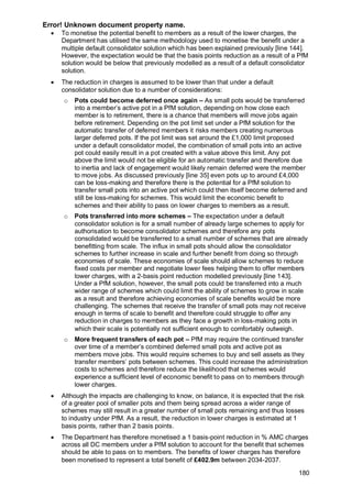 Error! Unknown document property name.
180
• To monetise the potential benefit to members as a result of the lower charges, the
Department has utilised the same methodology used to monetise the benefit under a
multiple default consolidator solution which has been explained previously [line 144].
However, the expectation would be that the basis points reduction as a result of a PfM
solution would be below that previously modelled as a result of a default consolidator
solution.
• The reduction in charges is assumed to be lower than that under a default
consolidator solution due to a number of considerations:
o Pots could become deferred once again – As small pots would be transferred
into a member’s active pot in a PfM solution, depending on how close each
member is to retirement, there is a chance that members will move jobs again
before retirement. Depending on the pot limit set under a PfM solution for the
automatic transfer of deferred members it risks members creating numerous
larger deferred pots. If the pot limit was set around the £1,000 limit proposed
under a default consolidator model, the combination of small pots into an active
pot could easily result in a pot created with a value above this limit. Any pot
above the limit would not be eligible for an automatic transfer and therefore due
to inertia and lack of engagement would likely remain deferred were the member
to move jobs. As discussed previously [line 35] even pots up to around £4,000
can be loss-making and therefore there is the potential for a PfM solution to
transfer small pots into an active pot which could then itself become deferred and
still be loss-making for schemes. This would limit the economic benefit to
schemes and their ability to pass on lower charges to members as a result.
o Pots transferred into more schemes – The expectation under a default
consolidator solution is for a small number of already large schemes to apply for
authorisation to become consolidator schemes and therefore any pots
consolidated would be transferred to a small number of schemes that are already
benefitting from scale. The influx in small pots should allow the consolidator
schemes to further increase in scale and further benefit from doing so through
economies of scale. These economies of scale should allow schemes to reduce
fixed costs per member and negotiate lower fees helping them to offer members
lower charges, with a 2-basis point reduction modelled previously [line 143].
Under a PfM solution, however, the small pots could be transferred into a much
wider range of schemes which could limit the ability of schemes to grow in scale
as a result and therefore achieving economies of scale benefits would be more
challenging. The schemes that receive the transfer of small pots may not receive
enough in terms of scale to benefit and therefore could struggle to offer any
reduction in charges to members as they face a growth in loss-making pots in
which their scale is potentially not sufficient enough to comfortably outweigh.
o More frequent transfers of each pot – PfM may require the continued transfer
over time of a member’s combined deferred small pots and active pot as
members move jobs. This would require schemes to buy and sell assets as they
transfer members’ pots between schemes. This could increase the administration
costs to schemes and therefore reduce the likelihood that schemes would
experience a sufficient level of economic benefit to pass on to members through
lower charges.
• Although the impacts are challenging to know, on balance, it is expected that the risk
of a greater pool of smaller pots and them being spread across a wider range of
schemes may still result in a greater number of small pots remaining and thus losses
to industry under PfM. As a result, the reduction in lower charges is estimated at 1
basis points, rather than 2 basis points.
• The Department has therefore monetised a 1 basis-point reduction in % AMC charges
across all DC members under a PfM solution to account for the benefit that schemes
should be able to pass on to members. The benefits of lower charges has therefore
been monetised to represent a total benefit of £402.9m between 2034-2037.
 