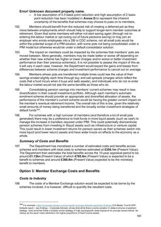 Error! Unknown document property name.
181
o A low assumption of 0.5 basis point reduction and high assumption of 2 basis
point reduction has been modelled in Annex D to represent the inherent
uncertainty of the benefits that schemes may choose to pass on to members.
182. Members should benefit from the reduced risk of creating a deferred pot as they
move between employments which should help to support longer-term member outcomes at
retirement. Given that some members will either not start saving again (through not re-
entering the labour market or opt-outing out of future pensions saving) or may join an
employer who enrols employees into a DB or CDC scheme, not all small pots would be
within the potential scope of a PfM solution, with some pots not being consolidated under a
PfM model but otherwise would be under a default consolidator solution.
183. The impact on members could be impacted by the schemes that members’ pots are
moved between. More generally, members may be made better or worse off depending on
whether their new scheme has higher or lower charges and/or worse or better investment
performance than their previous scheme(s). It is not possible to assess the impact of this as
it will vary in each case, however, the Department would expect the gains and losses from
differences between scheme charges and investment performance to cancel out on average.
184. Members whose pots are transferred multiple times could see the value of their
savings eroded slightly each time through buy and sell spreads (charges which reflect the
costs that a fund incurs when it buys and sells assets), and individuals who do not re-enter
the labour market would not see the same benefits as those who do.
185. Consolidating pension savings into members’ current schemes may result in less
diversification in their overall investment portfolio. Although each member’s automatic
enrolment scheme should provide an appropriate and diversified allocation of assets, the
performance of the member’s current scheme would be having the greater current impact on
the member’s eventual retirement income. The overall risk of this is low, given the relatively
small amounts of money being transferred and the broadly similar investment strategies of
default funds304
.
186. For schemes with a high turnover of members (and therefore a lot of small pots
generated) there may be a preference to hold funds in more liquid assets (such as cash) to
manage the increase in transfers required under PfM. This could potentially disincentivise
pension schemes from investing in illiquid assets such as infrastructure or venture capital.
This could result in lower investment returns for pension savers as their schemes switch into
more liquid (and lower return) assets and have wider knock-on effects to the economy as a
whole.
Summary of Costs and Benefits
187. The Department has monetised a number of estimated costs and benefits across
schemes and members with total costs to schemes estimated at £356.1m (Present Value).
The Department then estimates the total benefits across the 10-year appraisal period to be
around £1.15bn (Present Value) of which £785.8m (Present Value) is expected to be a
benefit to schemes and around £360.9m (Present Value) expected to be the monetary
benefit to members.
Option 3: Member Exchange Costs and Benefits
Costs to Industry
188. The costs of a Member Exchange solution would be expected to be borne by the
schemes involved, it is however, difficult to quantify the resultant costs.
304
For example, https://corporate-adviser.com/ca-master-trust-gpp-defaults-report-key-findings/ (CA Master Trust & GPP
Defaults report – key findings – Corporate Adviser), shows that while there is some variation in default scheme investment
strategy, most schemes follow a broadly similar strategy of high equity/growth asset exposure for younger savers before ‘de-
risking’ as the saver nears retirement into higher proportions of fixed income assets.
 