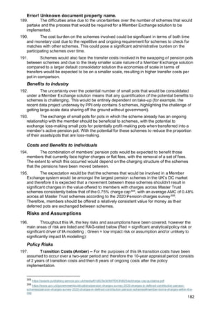 Error! Unknown document property name.
182
189. The difficulties arise due to the uncertainties over the number of schemes that would
partake and the process that would be required for a Member Exchange solution to be
implemented.
190. The cost burden on the schemes involved could be significant in terms of both time
and monetary cost due to the repetitive and ongoing requirement for schemes to check for
matches with other schemes. This could pose a significant administrative burden on the
participating schemes over time.
191. Schemes would also face the transfer costs involved in the swapping of pension pots
between schemes and due to the likely smaller scale nature of a Member Exchange solution
compared to a larger default consolidator solution the economies of scale in terms of
transfers would be expected to be on a smaller scale, resulting in higher transfer costs per
pot in comparison.
Benefits to Industry
192. The uncertainty over the potential number of small pots that would be consolidated
under a Member Exchange solution means that any quantification of the potential benefits to
schemes is challenging. This would be entirely dependent on take-up (for example, the
recent data project underway by PPI only contains 5 schemes, highlighting the challenge of
getting large-scale data sharing off the ground without government).
193. The exchange of small pots for pots in which the scheme already has an ongoing
relationship with the member should be beneficial to schemes, with the potential to
exchange loss-making small pots for potentially profit-making pots when transferred into a
member’s active pension pot. With the potential for these schemes to reduce the proportion
of their assets/pots that are loss-making.
Costs and Benefits to Individuals
194. The combination of members’ pension pots would be expected to benefit those
members that currently face higher charges or flat fees, with the removal of a set of fees.
The extent to which this occurred would depend on the charging structure of the schemes
that the pensions have been moved between.
195. The expectation would be that the schemes that would be involved in a Member
Exchange system would be amongst the largest pension schemes in the UK’s DC market
and therefore it is expected that a movement between these schemes shouldn’t result in
significant changes in the value offered to members with charges across Master Trust
schemes consistently below that of the 0.75% charge cap305
, with an average AMC of 0.48%
across all Master Trust schemes according to the 2020 Pension charges survey306
.
Therefore, members should be offered a relatively consistent value for money as their
deferred pots are exchanged between schemes.
Risks and Assumptions
196. Throughout this IA, the key risks and assumptions have been covered, however the
main areas of risk are listed and RAG-rated below (Red = significant analytical/policy risk or
significant driver of IA modelling ; Green = low impact risk or assumption and/or unlikely to
significantly impact IA modelling):
Policy Risks
197. Transition Costs (Amber) – For the purposes of this IA transition costs have been
assumed to occur over a two-year period and therefore the 10-year appraisal period consists
of 2 years of transition costs and then 8 years of ongoing costs after the policy
implementation.
305
https://assets.publishing.service.gov.uk/media/61d823e3d3bf7f053fd8254e/charge-cap-guidance.pdf
306
https://www.gov.uk/government/publications/pension-charges-survey-2020-charges-in-defined-contribution-pension-
schemes/pension-charges-survey-2020-charges-in-defined-contribution-pension-schemes#member-borne-charges-within-the-
cap
 