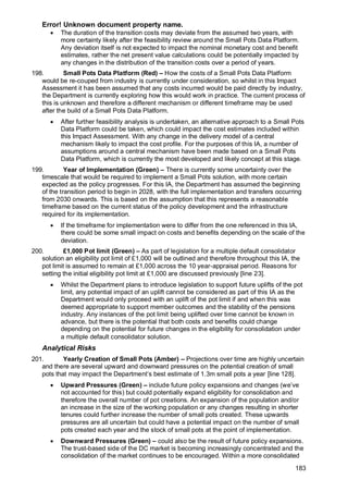 Error! Unknown document property name.
183
• The duration of the transition costs may deviate from the assumed two years, with
more certainty likely after the feasibility review around the Small Pots Data Platform.
Any deviation itself is not expected to impact the nominal monetary cost and benefit
estimates, rather the net present value calculations could be potentially impacted by
any changes in the distribution of the transition costs over a period of years.
198. Small Pots Data Platform (Red) – How the costs of a Small Pots Data Platform
would be re-couped from industry is currently under consideration, so whilst in this Impact
Assessment it has been assumed that any costs incurred would be paid directly by industry,
the Department is currently exploring how this would work in practice. The current process of
this is unknown and therefore a different mechanism or different timeframe may be used
after the build of a Small Pots Data Platform.
• After further feasibility analysis is undertaken, an alternative approach to a Small Pots
Data Platform could be taken, which could impact the cost estimates included within
this Impact Assessment. With any change in the delivery model of a central
mechanism likely to impact the cost profile. For the purposes of this IA, a number of
assumptions around a central mechanism have been made based on a Small Pots
Data Platform, which is currently the most developed and likely concept at this stage.
199. Year of Implementation (Green) – There is currently some uncertainty over the
timescale that would be required to implement a Small Pots solution, with more certain
expected as the policy progresses. For this IA, the Department has assumed the beginning
of the transition period to begin in 2028, with the full implementation and transfers occurring
from 2030 onwards. This is based on the assumption that this represents a reasonable
timeframe based on the current status of the policy development and the infrastructure
required for its implementation.
• If the timeframe for implementation were to differ from the one referenced in this IA,
there could be some small impact on costs and benefits depending on the scale of the
deviation.
200. £1,000 Pot limit (Green) – As part of legislation for a multiple default consolidator
solution an eligibility pot limit of £1,000 will be outlined and therefore throughout this IA, the
pot limit is assumed to remain at £1,000 across the 10 year-appraisal period. Reasons for
setting the initial eligibility pot limit at £1,000 are discussed previously [line 23].
• Whilst the Department plans to introduce legislation to support future uplifts of the pot
limit, any potential impact of an uplift cannot be considered as part of this IA as the
Department would only proceed with an uplift of the pot limit if and when this was
deemed appropriate to support member outcomes and the stability of the pensions
industry. Any instances of the pot limit being uplifted over time cannot be known in
advance, but there is the potential that both costs and benefits could change
depending on the potential for future changes in the eligibility for consolidation under
a multiple default consolidator solution.
Analytical Risks
201. Yearly Creation of Small Pots (Amber) – Projections over time are highly uncertain
and there are several upward and downward pressures on the potential creation of small
pots that may impact the Department’s best estimate of 1.3m small pots a year [line 128].
• Upward Pressures (Green) – include future policy expansions and changes (we’ve
not accounted for this) but could potentially expand eligibility for consolidation and
therefore the overall number of pot creations. An expansion of the population and/or
an increase in the size of the working population or any changes resulting in shorter
tenures could further increase the number of small pots created. These upwards
pressures are all uncertain but could have a potential impact on the number of small
pots created each year and the stock of small pots at the point of implementation.
• Downward Pressures (Green) – could also be the result of future policy expansions.
The trust-based side of the DC market is becoming increasingly concentrated and the
consolidation of the market continues to be encouraged. Within a more consolidated
 