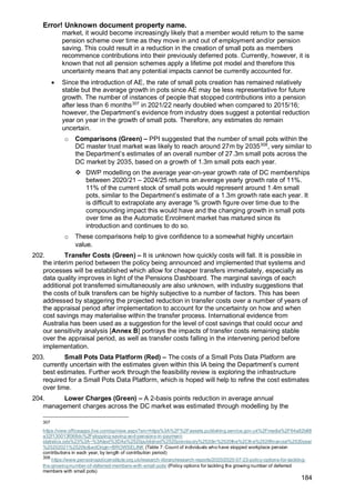 Error! Unknown document property name.
184
market, it would become increasingly likely that a member would return to the same
pension scheme over time as they move in and out of employment and/or pension
saving. This could result in a reduction in the creation of small pots as members
recommence contributions into their previously deferred pots. Currently, however, it is
known that not all pension schemes apply a lifetime pot model and therefore this
uncertainty means that any potential impacts cannot be currently accounted for.
• Since the introduction of AE, the rate of small pots creation has remained relatively
stable but the average growth in pots since AE may be less representative for future
growth. The number of instances of people that stopped contributions into a pension
after less than 6 months307
in 2021/22 nearly doubled when compared to 2015/16;
however, the Department’s evidence from industry does suggest a potential reduction
year on year in the growth of small pots. Therefore, any estimates do remain
uncertain.
o Comparisons (Green) – PPI suggested that the number of small pots within the
DC master trust market was likely to reach around 27m by 2035308
, very similar to
the Department’s estimates of an overall number of 27.3m small pots across the
DC market by 2035, based on a growth of 1.3m small pots each year.
❖ DWP modelling on the average year-on-year growth rate of DC memberships
between 2020/21 – 2024/25 returns an average yearly growth rate of 11%.
11% of the current stock of small pots would represent around 1.4m small
pots, similar to the Department’s estimate of a 1.3m growth rate each year. It
is difficult to extrapolate any average % growth figure over time due to the
compounding impact this would have and the changing growth in small pots
over time as the Automatic Enrolment market has matured since its
introduction and continues to do so.
o These comparisons help to give confidence to a somewhat highly uncertain
value.
202. Transfer Costs (Green) – It is unknown how quickly costs will fall. It is possible in
the interim period between the policy being announced and implemented that systems and
processes will be established which allow for cheaper transfers immediately, especially as
data quality improves in light of the Pensions Dashboard. The marginal savings of each
additional pot transferred simultaneously are also unknown, with industry suggestions that
the costs of bulk transfers can be highly subjective to a number of factors. This has been
addressed by staggering the projected reduction in transfer costs over a number of years of
the appraisal period after implementation to account for the uncertainty on how and when
cost savings may materialise within the transfer process. International evidence from
Australia has been used as a suggestion for the level of cost savings that could occur and
our sensitivity analysis [Annex B] portrays the impacts of transfer costs remaining stable
over the appraisal period, as well as transfer costs falling in the intervening period before
implementation.
203. Small Pots Data Platform (Red) – The costs of a Small Pots Data Platform are
currently uncertain with the estimates given within this IA being the Department’s current
best estimates. Further work through the feasibility review is exploring the infrastructure
required for a Small Pots Data Platform, which is hoped will help to refine the cost estimates
over time.
204. Lower Charges (Green) – A 2-basis points reduction in average annual
management charges across the DC market was estimated through modelling by the
307
https://view.officeapps.live.com/op/view.aspx?src=https%3A%2F%2Fassets.publishing.service.gov.uk%2Fmedia%2F64a82b88
a32f130013f068dc%2Fstopping-saving-and-pensions-in-payment-
statistics.ods%23%3A~%3Atext%3DAs%2520published%2520previously%2520in%2520the%2Cthe%2520financial%2520year
%25202021%2520to&wdOrigin=BROWSELINK (Table 7: Count of individuals who have stopped workplace pension
contributions in each year, by length of contribution period)
308
https://www.pensionspolicyinstitute.org.uk/research-library/research-reports/2020/2020-07-23-policy-options-for-tackling-
the-growing-number-of-deferred-members-with-small-pots/ (Policy options for tackling the growing number of deferred
members with small pots)
 