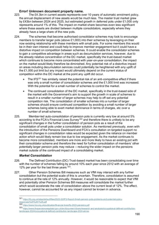 Error! Unknown document property name.
190
223. The £4.3bn in current assets represents over 10 years of automatic enrolment policy,
the annual displacement of new assets would be much less. The master trust market grew
by £43bn between 2024 and 2025, but estimated growth in deferred pots under £1,000 only
represents around 1% of this. The impact on market share becomes even less significant
where these assets are divided between multiple consolidators, especially where they
already have a large share of the new pots.
224. The schemes that become authorised consolidator schemes may look to encourage
members to transfer larger pots (above £1,000) into their schemes by leveraging on their
now existing relationship with these members with small pots. For some members this would
be in their own interest and could help to improve member engagement but it could have a
distortive impact on competition between schemes. It could enable the consolidator schemes
to gain a competitive advantage in areas such as decumulation services, however, due to
the already relative concentration of the DC market, specifically the trust-based market
which continues to become more concentrated with year-on-year consolidation, the impact
on the market would likely therefore be diminished. Any potential risk of a distortive impact
on areas including decumulation services could potentially be heightened with any uplift of
the £1,000 pot limit but any impact would ultimately depend on the current status of
competition within the DC market at the point any uplift did occur.
• The IFS321
has similarly raised the potential risk of an anti-competitive effect if there
was only a small number of consolidator schemes and the £1,000 limit was increased.
With the potential for a small number of schemes to control the market.
• The continued consolidation of the DC market, specifically in the trust-based side of
the market with the Government’s aim to support the growth in scale of schemes to
result in a smaller number of larger schemes may help to off-set any potential
competition risk. The consolidation of smaller schemes into a number of larger
schemes should ensure continued competition by avoiding a small number of larger
schemes being able to exert market dominance in terms of charges, etc over a
number of small schemes.
225. Member-led auto-consolidation of pension pots is currently very low at around 5%
according to the FCA’s Financial Lives Survey322
and therefore there is unlikely to be any
significant changes in the further consolidation of pension pots as a result of the
consolidation of small pots under a consolidator solution. As mentioned previously, even with
the introduction of the Pensions Dashboard and FCA’s consultation on targeted support no
significant changes in consolidation rates would be expected given the reliance on member
action which would likely remain low due to low engagement. As the market continues to
become more consolidated, members are more and more likely to have an existing pot with
their consolidator scheme and therefore the need for further consolidation of members’ other
potentially larger pension pots may reduce – reducing the wider impact on the pensions
market outside of the continued impact of a consolidating market.
Market Consolidation
226. The Defined Contribution (DC) Trust-based market has been consolidating over time
with the number of schemes falling by around 10% each year since 2012 with an average of
12% per year for the last three years 323
.
227. Other Pension Schemes Bill measures such as VfM may interact with any further
consolidation but the potential scale of this is uncertain. Therefore, consolidation is assumed
to continue at the rate of 12% annually. However, it would be reasonable to expect that VfM
and potentially other Pension Schemes Bill measures will consolidate the market further
which would accelerate the rate of consolidation above the current level of 12%. The effect,
however, cannot be accounted for as any impact cannot be known in advance.
321
https://ifs.org.uk/sites/default/files/2025-02/IFS-Report-Small-pension-pots-problems-and-potential-policy-
responses%20%281%29.pdf
322
https://www.fca.org.uk/publication/financial-lives/fls-2022-pensions.pdf
323
https://www.thepensionsregulator.gov.uk/en/document-library/research-and-analysis/occupational-defined-contribution-
landscape-2024/occupational-defined-contribution-landscape-2024-annex
 